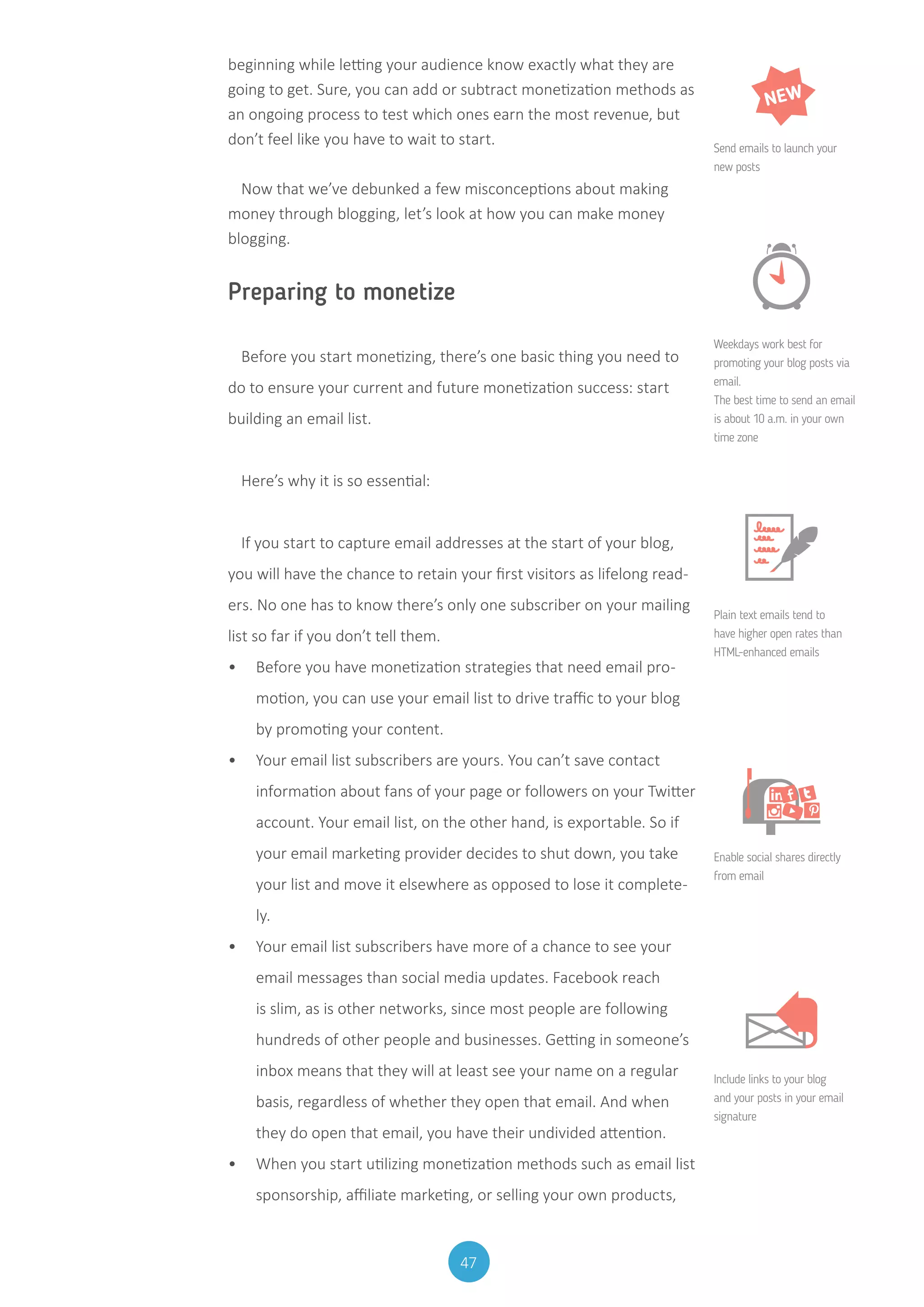 47
beginning while letting your audience know exactly what they are
going to get. Sure, you can add or subtract monetization methods as
an ongoing process to test which ones earn the most revenue, but
don’t feel like you have to wait to start.
Now that we’ve debunked a few misconceptions about making
money through blogging, let’s look at how you can make money
blogging.
Preparing to monetize
Before you start monetizing, there’s one basic thing you need to
do to ensure your current and future monetization success: start
building an email list.
Here’s why it is so essential:
If you start to capture email addresses at the start of your blog,
you will have the chance to retain your first visitors as lifelong read-
ers. No one has to know there’s only one subscriber on your mailing
list so far if you don’t tell them.
•	 Before you have monetization strategies that need email pro-
motion, you can use your email list to drive traffic to your blog
by promoting your content.
•	 Your email list subscribers are yours. You can’t save contact
information about fans of your page or followers on your Twitter
account. Your email list, on the other hand, is exportable. So if
your email marketing provider decides to shut down, you take
your list and move it elsewhere as opposed to lose it complete-
ly.
•	 Your email list subscribers have more of a chance to see your
email messages than social media updates. Facebook reach
is slim, as is other networks, since most people are following
hundreds of other people and businesses. Getting in someone’s
inbox means that they will at least see your name on a regular
basis, regardless of whether they open that email. And when
they do open that email, you have their undivided attention.
•	 When you start utilizing monetization methods such as email list
sponsorship, affiliate marketing, or selling your own products,
NEW
Send emails to launch your
new posts
Weekdays work best for
promoting your blog posts via
email.
The best time to send an email
is about 10 a.m. in your own
time zone
Plain text emails tend to
have higher open rates than
HTML-enhanced emails
Enable social shares directly
from email
Include links to your blog
and your posts in your email
signature
 