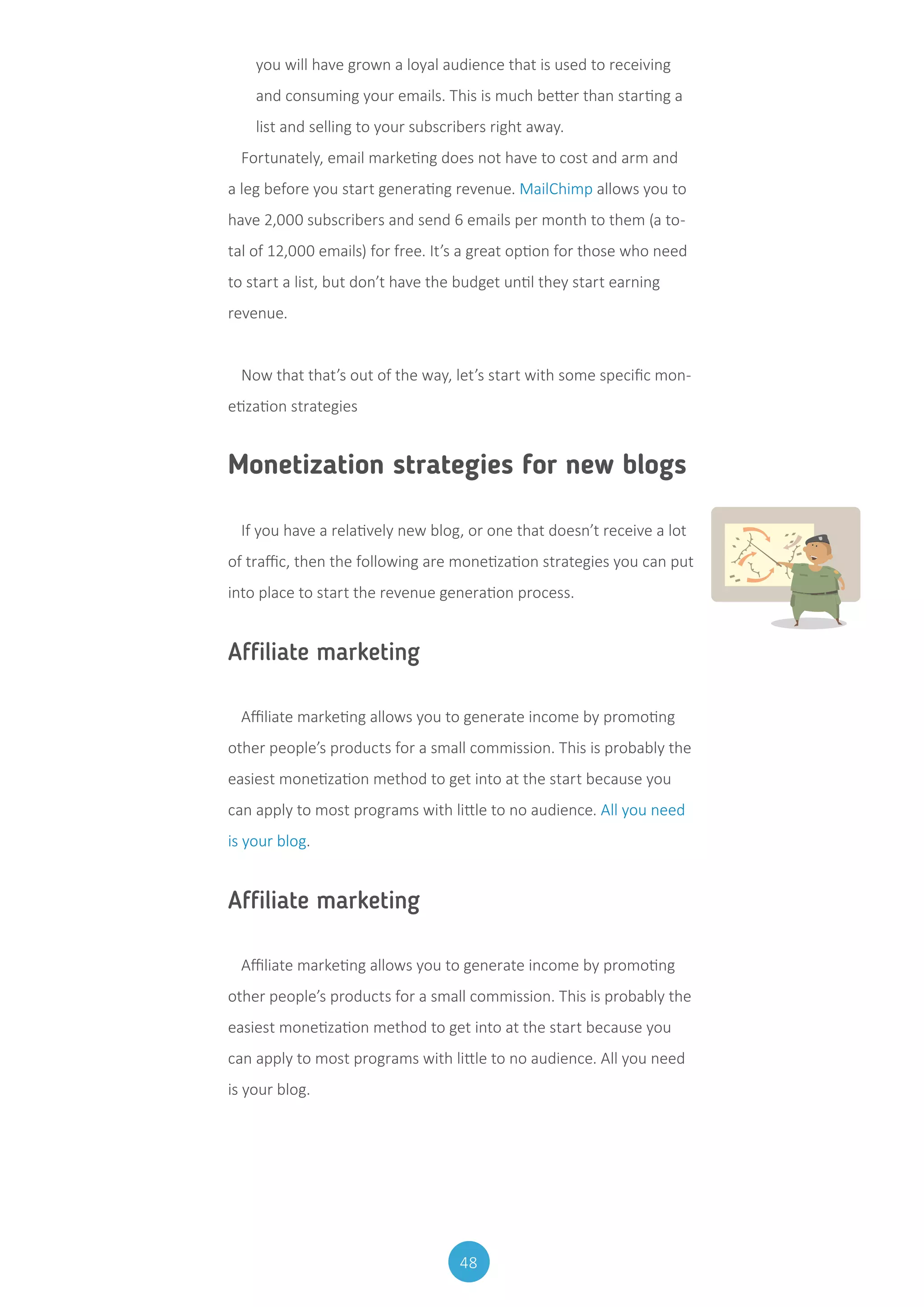 48
you will have grown a loyal audience that is used to receiving
and consuming your emails. This is much better than starting a
list and selling to your subscribers right away.
Fortunately, email marketing does not have to cost and arm and
a leg before you start generating revenue. MailChimp allows you to
have 2,000 subscribers and send 6 emails per month to them (a to-
tal of 12,000 emails) for free. It’s a great option for those who need
to start a list, but don’t have the budget until they start earning
revenue.
Now that that’s out of the way, let’s start with some specific mon-
etization strategies
Monetization strategies for new blogs
If you have a relatively new blog, or one that doesn’t receive a lot
of traffic, then the following are monetization strategies you can put
into place to start the revenue generation process.
Affiliate marketing
Affiliate marketing allows you to generate income by promoting
other people’s products for a small commission. This is probably the
easiest monetization method to get into at the start because you
can apply to most programs with little to no audience. All you need
is your blog.
Affiliate marketing
Affiliate marketing allows you to generate income by promoting
other people’s products for a small commission. This is probably the
easiest monetization method to get into at the start because you
can apply to most programs with little to no audience. All you need
is your blog.
 