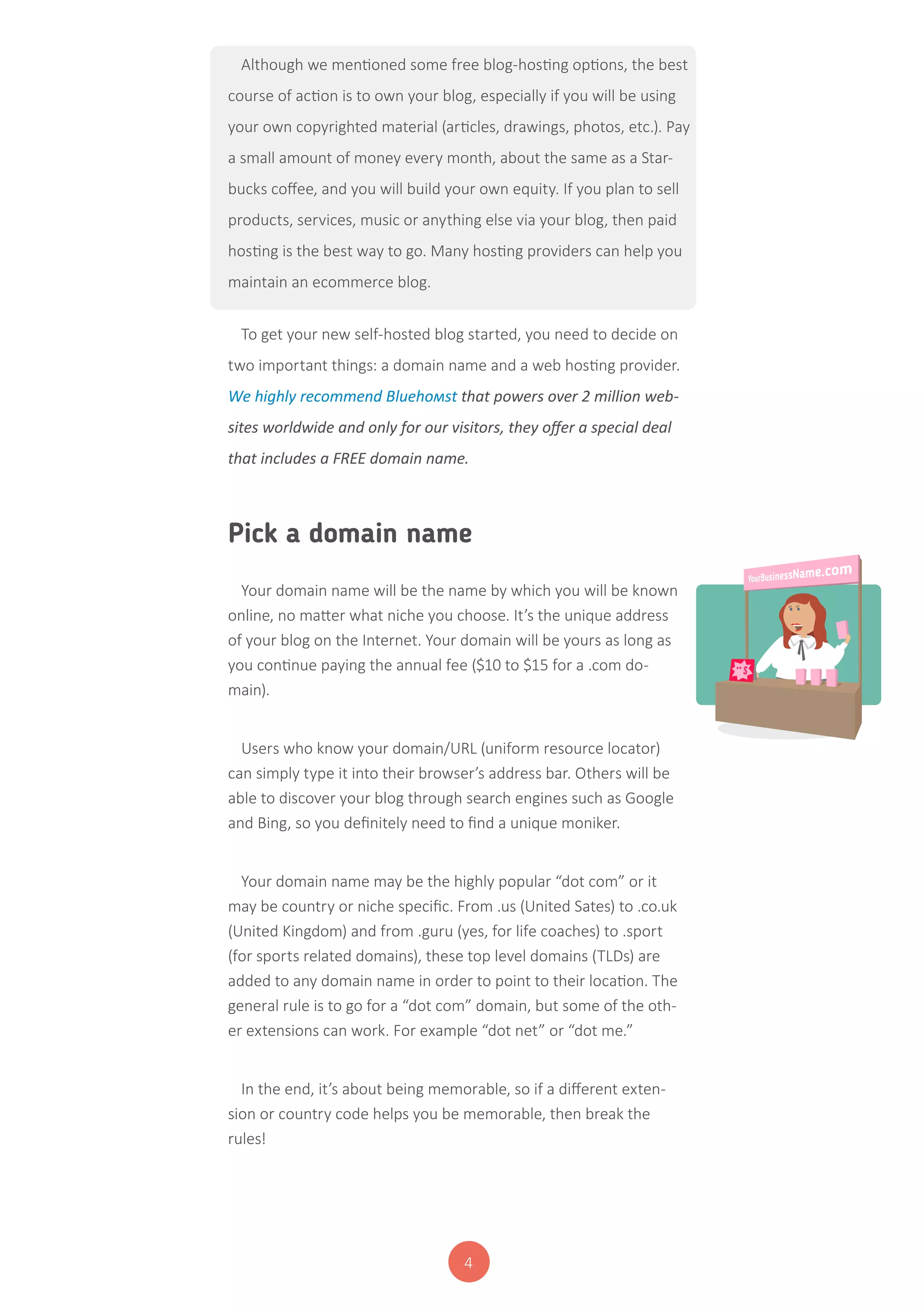 4
Although we mentioned some free blog-hosting options, the best
course of action is to own your blog, especially if you will be using
your own copyrighted material (articles, drawings, photos, etc.). Pay
a small amount of money every month, about the same as a Star-
bucks coffee, and you will build your own equity. If you plan to sell
products, services, music or anything else via your blog, then paid
hosting is the best way to go. Many hosting providers can help you
maintain an ecommerce blog.
To get your new self-hosted blog started, you need to decide on
two important things: a domain name and a web hosting provider.
We highly recommend Bluehoмst that powers over 2 million web-
sites worldwide and only for our visitors, they offer a special deal
that includes a FREE domain name.
Pick a domain name
Your domain name will be the name by which you will be known
online, no matter what niche you choose. It’s the unique address
of your blog on the Internet. Your domain will be yours as long as
you continue paying the annual fee ($10 to $15 for a .com do-
main).
Users who know your domain/URL (uniform resource locator)
can simply type it into their browser’s address bar. Others will be
able to discover your blog through search engines such as Google
and Bing, so you definitely need to find a unique moniker.
Your domain name may be the highly popular “dot com” or it
may be country or niche specific. From .us (United Sates) to .co.uk
(United Kingdom) and from .guru (yes, for life coaches) to .sport
(for sports related domains), these top level domains (TLDs) are
added to any domain name in order to point to their location. The
general rule is to go for a “dot com” domain, but some of the oth-
er extensions can work. For example “dot net” or “dot me.”
In the end, it’s about being memorable, so if a different exten-
sion or country code helps you be memorable, then break the
rules!
 