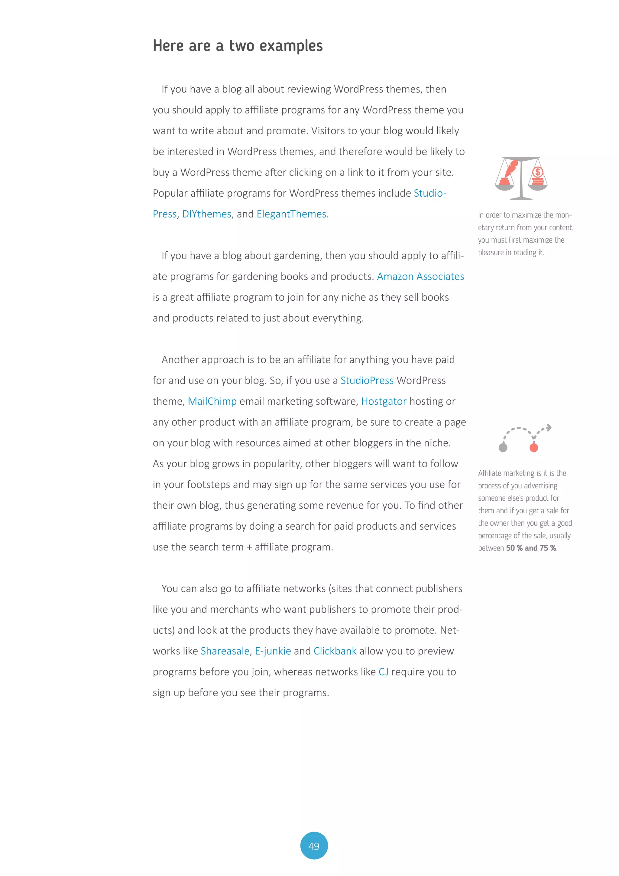 49
Here are a two examples
If you have a blog all about reviewing WordPress themes, then
you should apply to affiliate programs for any WordPress theme you
want to write about and promote. Visitors to your blog would likely
be interested in WordPress themes, and therefore would be likely to
buy a WordPress theme after clicking on a link to it from your site.
Popular affiliate programs for WordPress themes include Studio-
Press, DIYthemes, and ElegantThemes.
If you have a blog about gardening, then you should apply to affili-
ate programs for gardening books and products. Amazon Associates
is a great affiliate program to join for any niche as they sell books
and products related to just about everything.
Another approach is to be an affiliate for anything you have paid
for and use on your blog. So, if you use a StudioPress WordPress
theme, MailChimp email marketing software, Hostgator hosting or
any other product with an affiliate program, be sure to create a page
on your blog with resources aimed at other bloggers in the niche.
As your blog grows in popularity, other bloggers will want to follow
in your footsteps and may sign up for the same services you use for
their own blog, thus generating some revenue for you. To find other
affiliate programs by doing a search for paid products and services
use the search term + affiliate program.
You can also go to affiliate networks (sites that connect publishers
like you and merchants who want publishers to promote their prod-
ucts) and look at the products they have available to promote. Net-
works like Shareasale, E-junkie and Clickbank allow you to preview
programs before you join, whereas networks like CJ require you to
sign up before you see their programs.
In order to maximize the mon-
etary return from your content,
you must first maximize the
pleasure in reading it.
Affiliate marketing is it is the
process of you advertising
someone else’s product for
them and if you get a sale for
the owner then you get a good
percentage of the sale, usually
between 50 % and 75 %.
 
