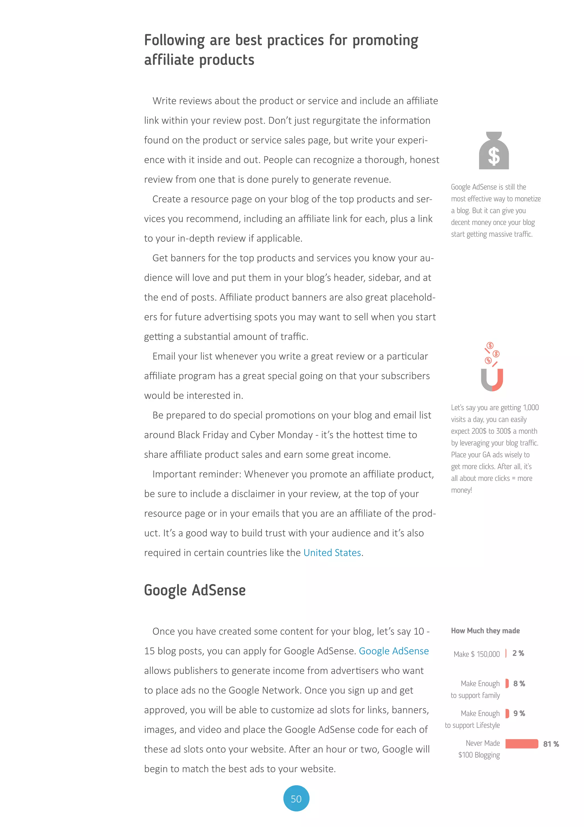 50
Following are best practices for promoting
affiliate products
Write reviews about the product or service and include an affiliate
link within your review post. Don’t just regurgitate the information
found on the product or service sales page, but write your experi-
ence with it inside and out. People can recognize a thorough, honest
review from one that is done purely to generate revenue.
Create a resource page on your blog of the top products and ser-
vices you recommend, including an affiliate link for each, plus a link
to your in-depth review if applicable.
Get banners for the top products and services you know your au-
dience will love and put them in your blog’s header, sidebar, and at
the end of posts. Affiliate product banners are also great placehold-
ers for future advertising spots you may want to sell when you start
getting a substantial amount of traffic.
Email your list whenever you write a great review or a particular
affiliate program has a great special going on that your subscribers
would be interested in.
Be prepared to do special promotions on your blog and email list
around Black Friday and Cyber Monday - it’s the hottest time to
share affiliate product sales and earn some great income.
Important reminder: Whenever you promote an affiliate product,
be sure to include a disclaimer in your review, at the top of your
resource page or in your emails that you are an affiliate of the prod-
uct. It’s a good way to build trust with your audience and it’s also
required in certain countries like the United States.
Google AdSense
Once you have created some content for your blog, let’s say 10 -
15 blog posts, you can apply for Google AdSense. Google AdSense
allows publishers to generate income from advertisers who want
to place ads no the Google Network. Once you sign up and get
approved, you will be able to customize ad slots for links, banners,
images, and video and place the Google AdSense code for each of
these ad slots onto your website. After an hour or two, Google will
begin to match the best ads to your website.
Google AdSense is still the
most effective way to monetize
a blog. But it can give you
decent money once your blog
start getting massive traffic.
Let’s say you are getting 1,000
visits a day, you can easily
expect 200$ to 300$ a month
by leveraging your blog traffic.
Place your GA ads wisely to
get more clicks. After all, it’s
all about more clicks = more
money!
Make $ 150,000 2 %
8 %
9 %
81 %
How Much they made
Make Enough
to support family
Make Enough
to support Lifestyle
Never Made
$100 Blogging
 