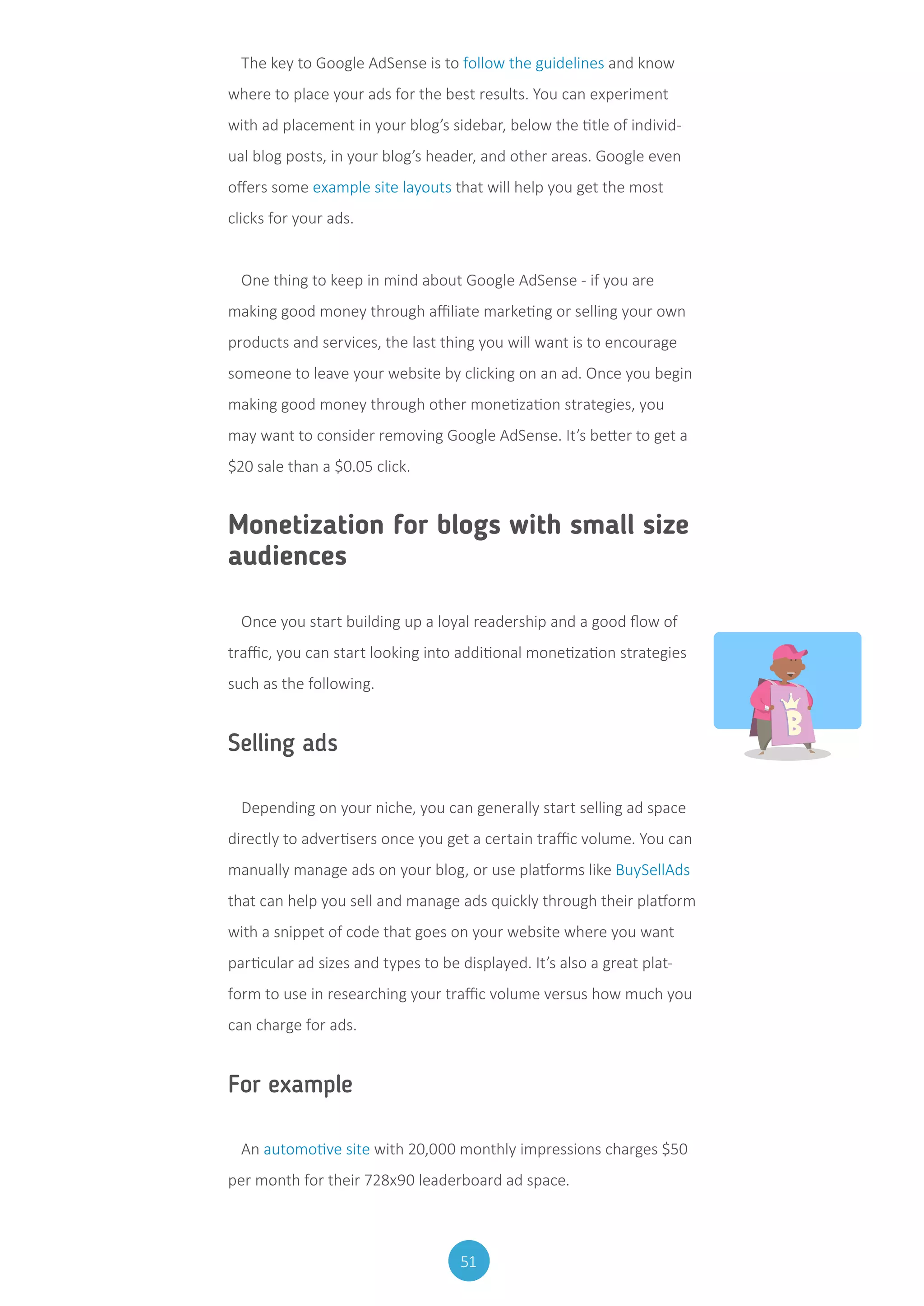 51
The key to Google AdSense is to follow the guidelines and know
where to place your ads for the best results. You can experiment
with ad placement in your blog’s sidebar, below the title of individ-
ual blog posts, in your blog’s header, and other areas. Google even
offers some example site layouts that will help you get the most
clicks for your ads.
One thing to keep in mind about Google AdSense - if you are
making good money through affiliate marketing or selling your own
products and services, the last thing you will want is to encourage
someone to leave your website by clicking on an ad. Once you begin
making good money through other monetization strategies, you
may want to consider removing Google AdSense. It’s better to get a
$20 sale than a $0.05 click.
Monetization for blogs with small size
audiences
Once you start building up a loyal readership and a good flow of
traffic, you can start looking into additional monetization strategies
such as the following.
Selling ads
Depending on your niche, you can generally start selling ad space
directly to advertisers once you get a certain traffic volume. You can
manually manage ads on your blog, or use platforms like BuySellAds
that can help you sell and manage ads quickly through their platform
with a snippet of code that goes on your website where you want
particular ad sizes and types to be displayed. It’s also a great plat-
form to use in researching your traffic volume versus how much you
can charge for ads.
For example
An automotive site with 20,000 monthly impressions charges $50
per month for their 728x90 leaderboard ad space.
 