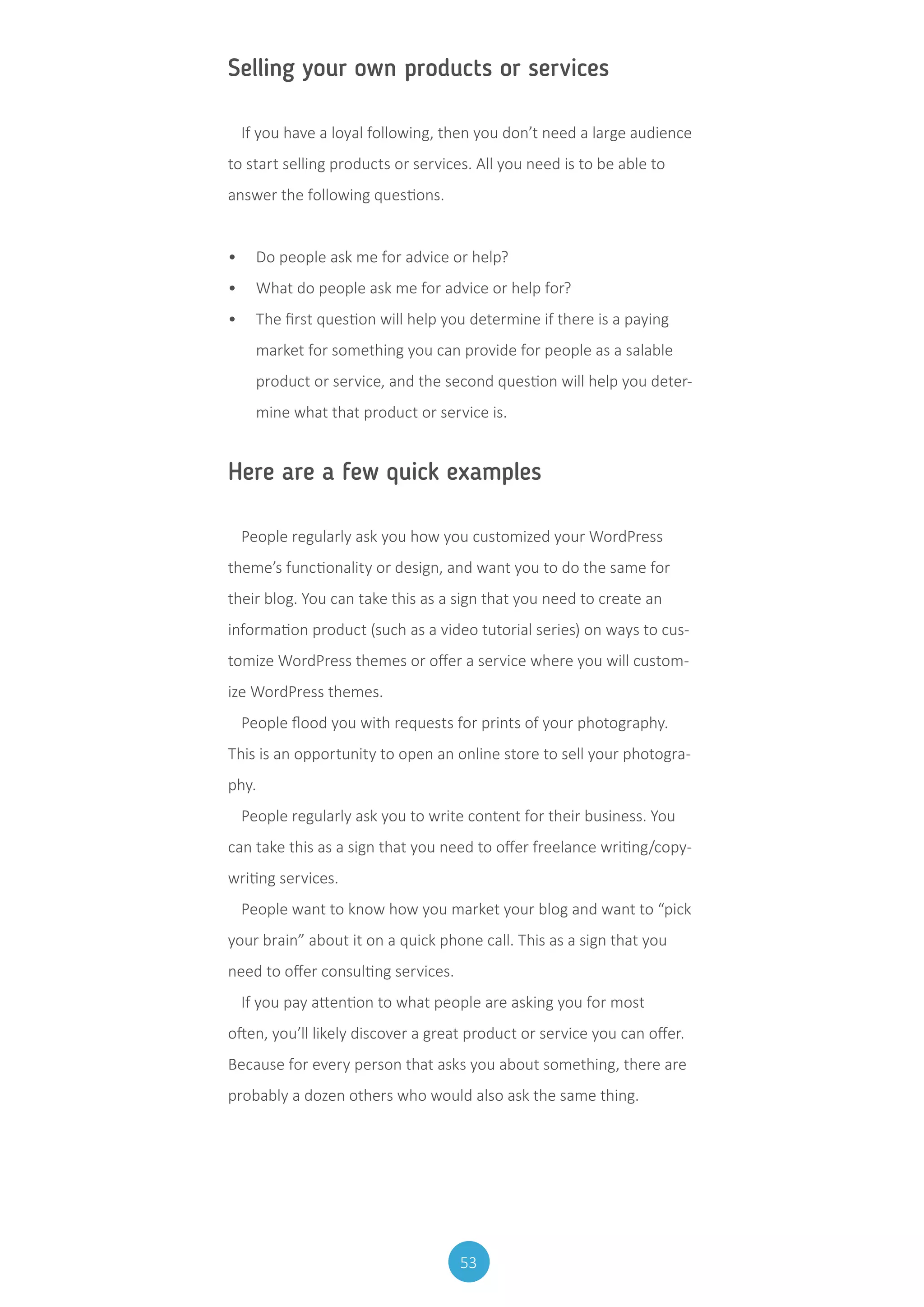 53
Selling your own products or services
If you have a loyal following, then you don’t need a large audience
to start selling products or services. All you need is to be able to
answer the following questions.
•	 Do people ask me for advice or help?
•	 What do people ask me for advice or help for?
•	 The first question will help you determine if there is a paying
market for something you can provide for people as a salable
product or service, and the second question will help you deter-
mine what that product or service is.
Here are a few quick examples
People regularly ask you how you customized your WordPress
theme’s functionality or design, and want you to do the same for
their blog. You can take this as a sign that you need to create an
information product (such as a video tutorial series) on ways to cus-
tomize WordPress themes or offer a service where you will custom-
ize WordPress themes.
People flood you with requests for prints of your photography.
This is an opportunity to open an online store to sell your photogra-
phy.
People regularly ask you to write content for their business. You
can take this as a sign that you need to offer freelance writing/copy-
writing services.
People want to know how you market your blog and want to “pick
your brain” about it on a quick phone call. This as a sign that you
need to offer consulting services.
If you pay attention to what people are asking you for most
often, you’ll likely discover a great product or service you can offer.
Because for every person that asks you about something, there are
probably a dozen others who would also ask the same thing.
 