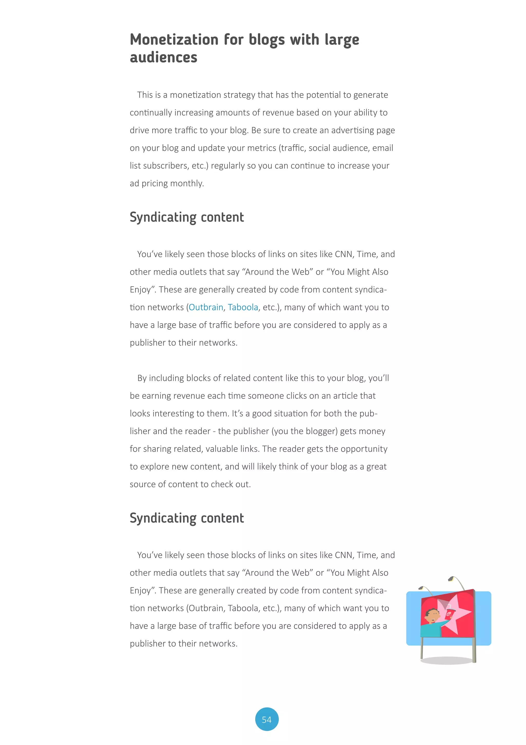 54
Monetization for blogs with large
audiences
This is a monetization strategy that has the potential to generate
continually increasing amounts of revenue based on your ability to
drive more traffic to your blog. Be sure to create an advertising page
on your blog and update your metrics (traffic, social audience, email
list subscribers, etc.) regularly so you can continue to increase your
ad pricing monthly.
Syndicating content
You’ve likely seen those blocks of links on sites like CNN, Time, and
other media outlets that say “Around the Web” or “You Might Also
Enjoy”. These are generally created by code from content syndica-
tion networks (Outbrain, Taboola, etc.), many of which want you to
have a large base of traffic before you are considered to apply as a
publisher to their networks.
By including blocks of related content like this to your blog, you’ll
be earning revenue each time someone clicks on an article that
looks interesting to them. It’s a good situation for both the pub-
lisher and the reader - the publisher (you the blogger) gets money
for sharing related, valuable links. The reader gets the opportunity
to explore new content, and will likely think of your blog as a great
source of content to check out.
Syndicating content
You’ve likely seen those blocks of links on sites like CNN, Time, and
other media outlets that say “Around the Web” or “You Might Also
Enjoy”. These are generally created by code from content syndica-
tion networks (Outbrain, Taboola, etc.), many of which want you to
have a large base of traffic before you are considered to apply as a
publisher to their networks.
 