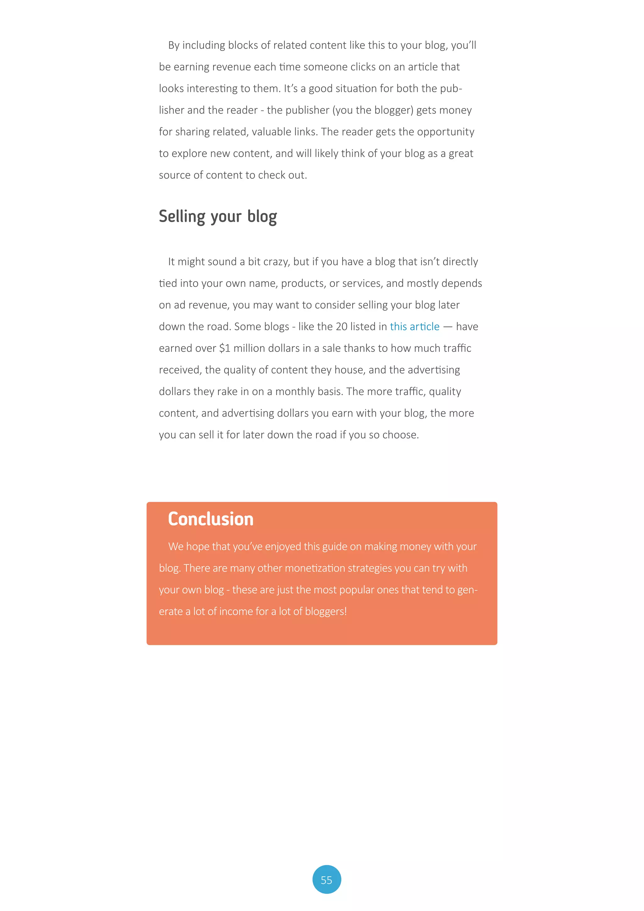 55
By including blocks of related content like this to your blog, you’ll
be earning revenue each time someone clicks on an article that
looks interesting to them. It’s a good situation for both the pub-
lisher and the reader - the publisher (you the blogger) gets money
for sharing related, valuable links. The reader gets the opportunity
to explore new content, and will likely think of your blog as a great
source of content to check out.
Selling your blog
It might sound a bit crazy, but if you have a blog that isn’t directly
tied into your own name, products, or services, and mostly depends
on ad revenue, you may want to consider selling your blog later
down the road. Some blogs - like the 20 listed in this article — have
earned over $1 million dollars in a sale thanks to how much traffic
received, the quality of content they house, and the advertising
dollars they rake in on a monthly basis. The more traffic, quality
content, and advertising dollars you earn with your blog, the more
you can sell it for later down the road if you so choose.
Conclusion
We hope that you’ve enjoyed this guide on making money with your
blog. There are many other monetization strategies you can try with
your own blog - these are just the most popular ones that tend to gen-
erate a lot of income for a lot of bloggers!
 
