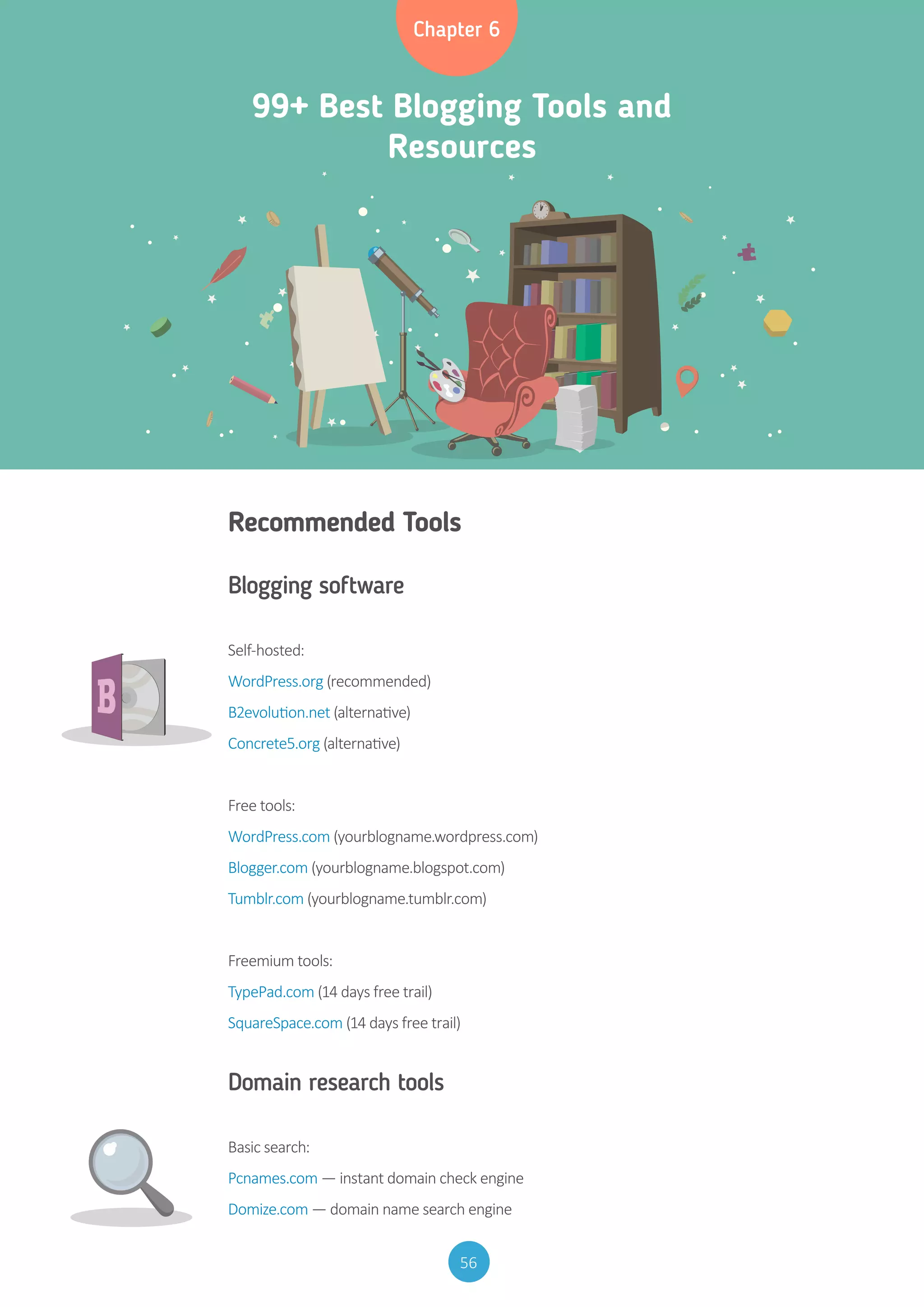 56
99+ Best Blogging Tools and
Resources
Chapter 6
Recommended Tools
Blogging software
Self-hosted:
WordPress.org (recommended)
B2evolution.net (alternative)
Concrete5.org (alternative)
Free tools:
WordPress.com (yourblogname.wordpress.com)
Blogger.com (yourblogname.blogspot.com)
Tumblr.com (yourblogname.tumblr.com)
Freemium tools:
TypePad.com (14 days free trail)
SquareSpace.com (14 days free trail)
Domain research tools
Basic search:
Pcnames.com — instant domain check engine
Domize.com — domain name search engine
 