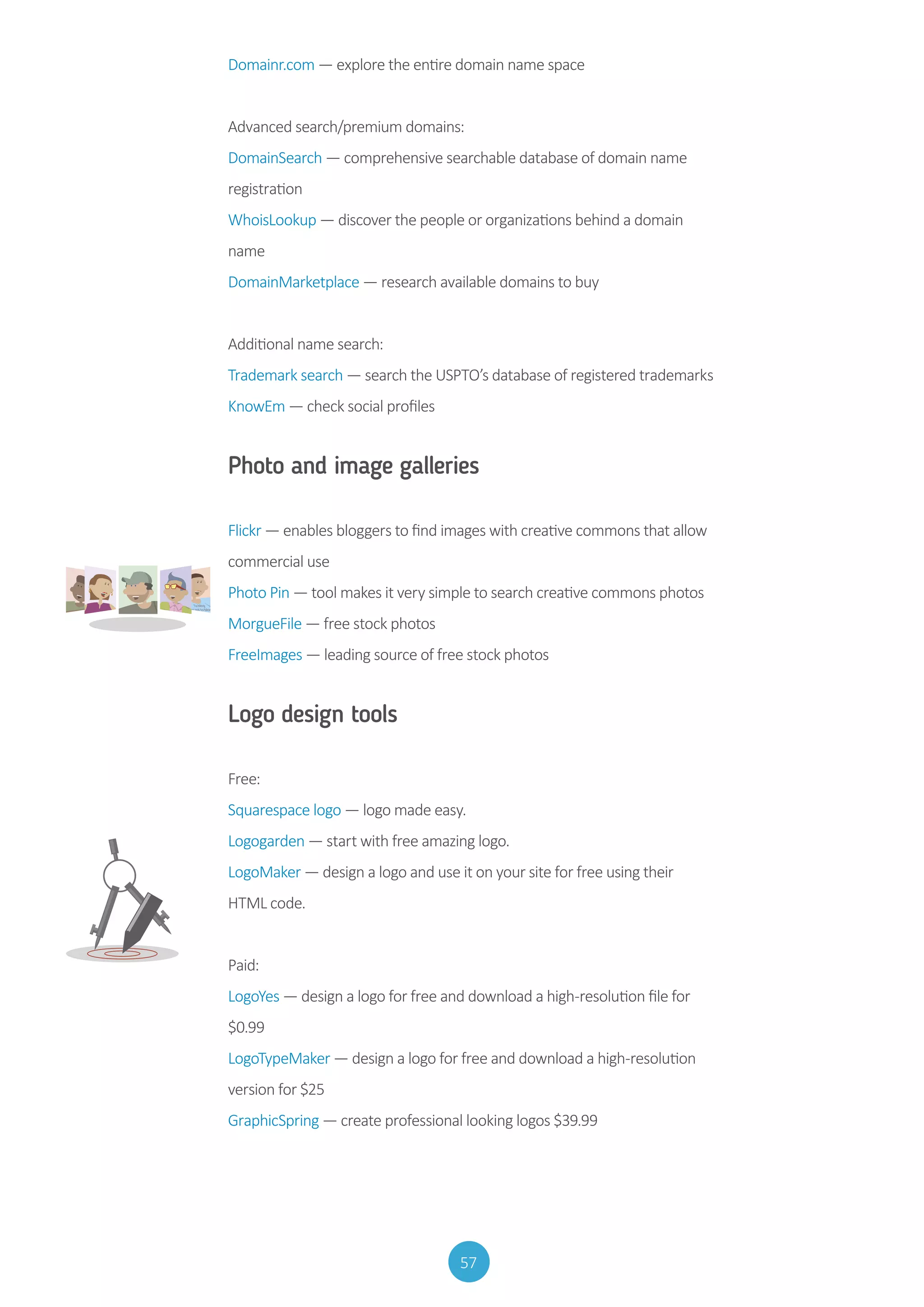 57
Domainr.com — explore the entire domain name space
Advanced search/premium domains:
DomainSearch — comprehensive searchable database of domain name
registration
WhoisLookup — discover the people or organizations behind a domain
name
DomainMarketplace — research available domains to buy
Additional name search:
Trademark search — search the USPTO’s database of registered trademarks
KnowEm — check social profiles
Photo and image galleries
Flickr — enables bloggers to find images with creative commons that allow
commercial use
Photo Pin — tool makes it very simple to search creative commons photos
MorgueFile — free stock photos
FreeImages — leading source of free stock photos
Logo design tools
Free:
Squarespace logo — logo made easy.
Logogarden — start with free amazing logo.
LogoMaker — design a logo and use it on your site for free using their
HTML code.
Paid:
LogoYes — design a logo for free and download a high-resolution file for
$0.99
LogoTypeMaker — design a logo for free and download a high-resolution
version for $25
GraphicSpring — create professional looking logos $39.99
 