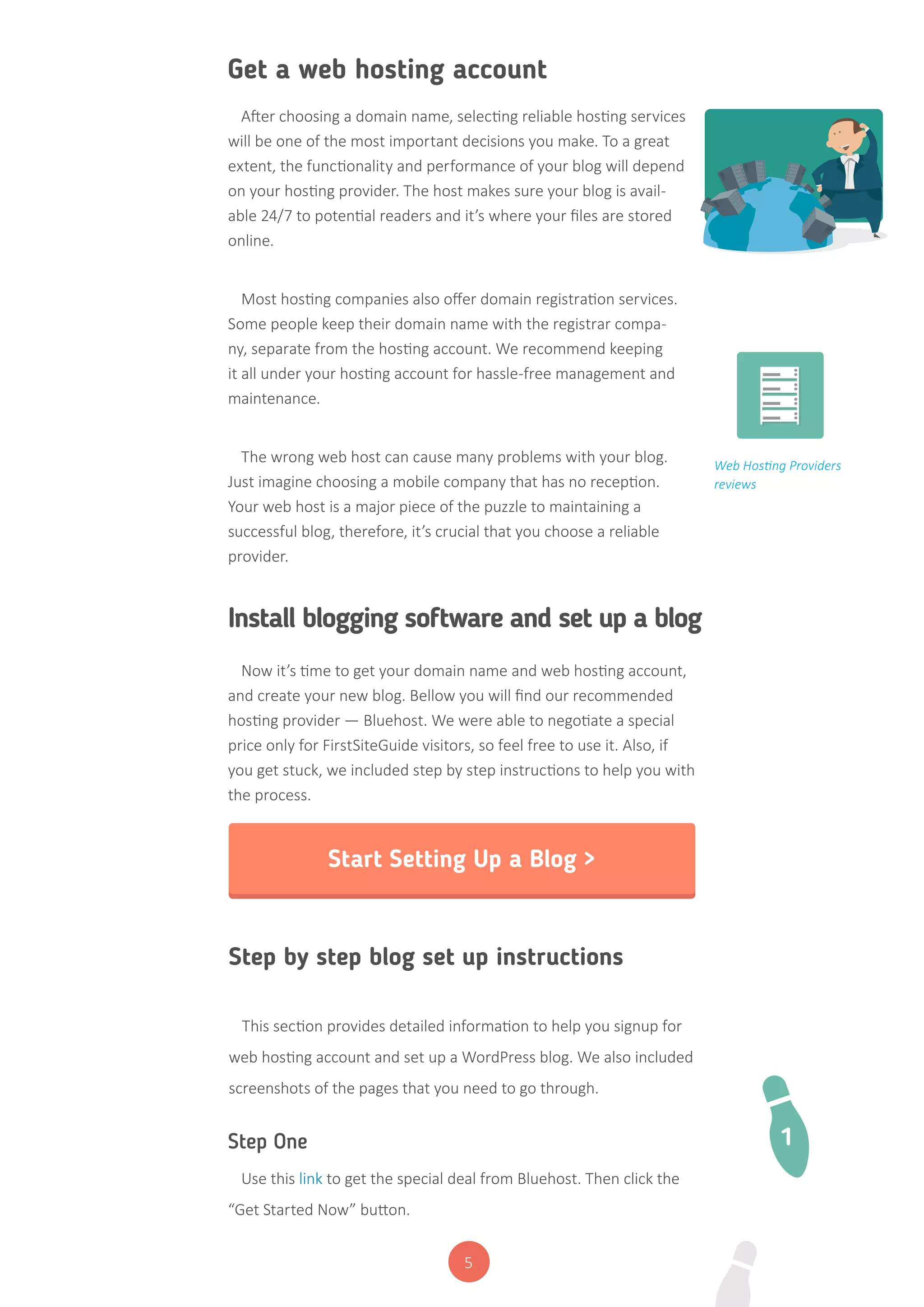 5
Get a web hosting account
Install blogging software and set up a blog
After choosing a domain name, selecting reliable hosting services
will be one of the most important decisions you make. To a great
extent, the functionality and performance of your blog will depend
on your hosting provider. The host makes sure your blog is avail-
able 24/7 to potential readers and it’s where your files are stored
online.
Most hosting companies also offer domain registration services.
Some people keep their domain name with the registrar compa-
ny, separate from the hosting account. We recommend keeping
it all under your hosting account for hassle-free management and
maintenance.
The wrong web host can cause many problems with your blog.
Just imagine choosing a mobile company that has no reception.
Your web host is a major piece of the puzzle to maintaining a
successful blog, therefore, it’s crucial that you choose a reliable
provider.
Now it’s time to get your domain name and web hosting account,
and create your new blog. Bellow you will find our recommended
hosting provider — Bluehost. We were able to negotiate a special
price only for FirstSiteGuide visitors, so feel free to use it. Also, if
you get stuck, we included step by step instructions to help you with
the process.
Web Hosting Providers
reviews
Start Setting Up a Blog >
Step by step blog set up instructions
This section provides detailed information to help you signup for
web hosting account and set up a WordPress blog. We also included
screenshots of the pages that you need to go through.
Step One
Use this link to get the special deal from Bluehost. Then click the
“Get Started Now” button.
1
 
