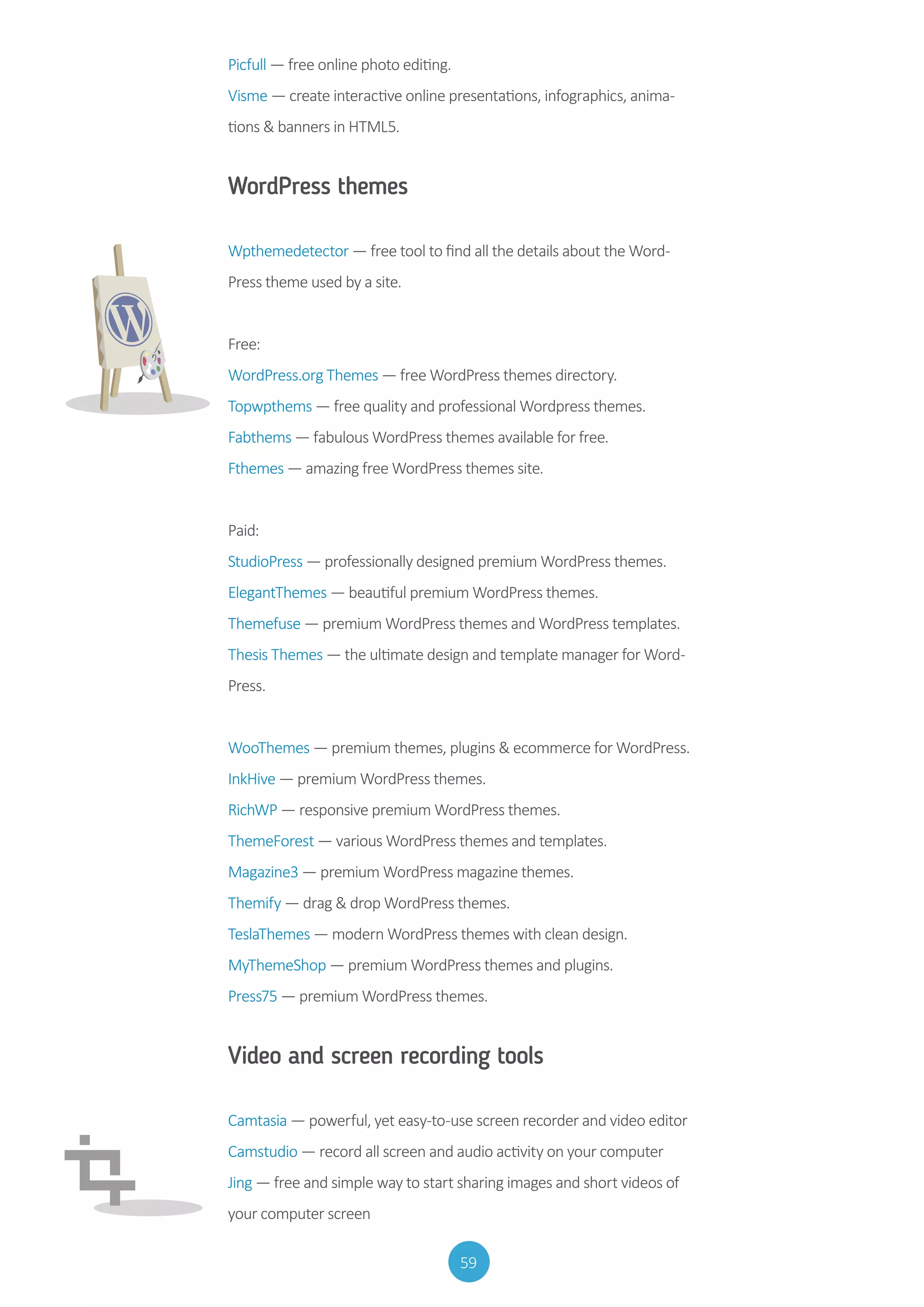 59
Picfull — free online photo editing.
Visme — create interactive online presentations, infographics, anima-
tions  banners in HTML5.
WordPress themes
Wpthemedetector — free tool to find all the details about the Word-
Press theme used by a site.
Free:
WordPress.org Themes — free WordPress themes directory.
Topwpthems — free quality and professional Wordpress themes.
Fabthems — fabulous WordPress themes available for free.
Fthemes — amazing free WordPress themes site.
Paid:
StudioPress — professionally designed premium WordPress themes.
ElegantThemes — beautiful premium WordPress themes.
Themefuse — premium WordPress themes and WordPress templates.
Thesis Themes — the ultimate design and template manager for Word-
Press.
WooThemes — premium themes, plugins  ecommerce for WordPress.
InkHive — premium WordPress themes.
RichWP — responsive premium WordPress themes.
ThemeForest — various WordPress themes and templates.
Magazine3 — premium WordPress magazine themes.
Themify — drag  drop WordPress themes.
TeslaThemes — modern WordPress themes with clean design.
MyThemeShop — premium WordPress themes and plugins.
Press75 — premium WordPress themes.
Video and screen recording tools
Camtasia — powerful, yet easy-to-use screen recorder and video editor
Camstudio — record all screen and audio activity on your computer
Jing — free and simple way to start sharing images and short videos of
your computer screen
 