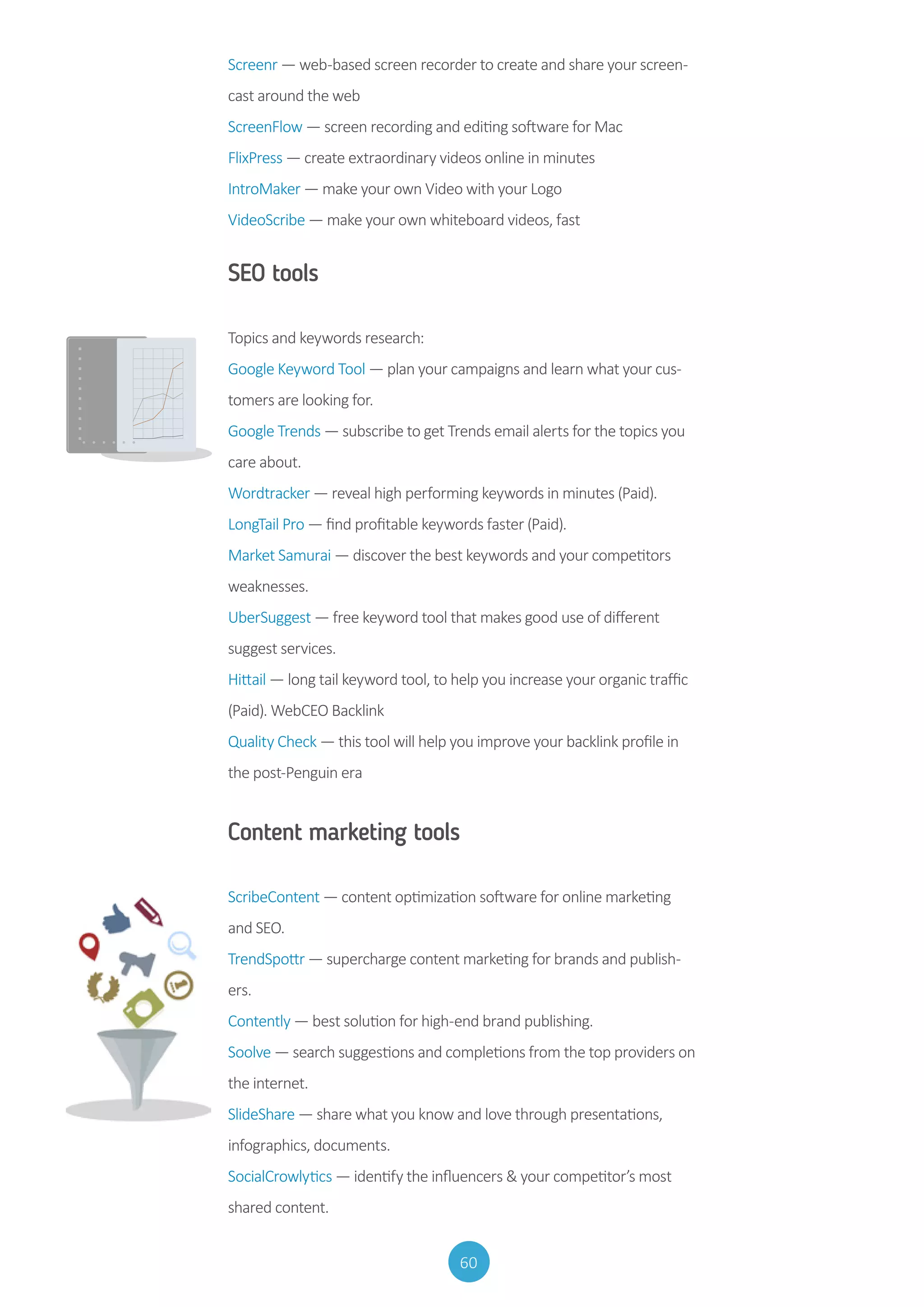 60
Screenr — web-based screen recorder to create and share your screen-
cast around the web
ScreenFlow — screen recording and editing software for Mac
FlixPress — create extraordinary videos online in minutes
IntroMaker — make your own Video with your Logo
VideoScribe — make your own whiteboard videos, fast
SEO tools
Topics and keywords research:
Google Keyword Tool — plan your campaigns and learn what your cus-
tomers are looking for.
Google Trends — subscribe to get Trends email alerts for the topics you
care about.
Wordtracker — reveal high performing keywords in minutes (Paid).
LongTail Pro — find profitable keywords faster (Paid).
Market Samurai — discover the best keywords and your competitors
weaknesses.
UberSuggest — free keyword tool that makes good use of different
suggest services.
Hittail — long tail keyword tool, to help you increase your organic traffic
(Paid). WebCEO Backlink
Quality Check — this tool will help you improve your backlink profile in
the post-Penguin era
Content marketing tools
ScribeContent — content optimization software for online marketing
and SEO.
TrendSpottr — supercharge content marketing for brands and publish-
ers.
Contently — best solution for high-end brand publishing.
Soolve — search suggestions and completions from the top providers on
the internet.
SlideShare — share what you know and love through presentations,
infographics, documents.
SocialCrowlytics — identify the influencers  your competitor’s most
shared content.
 