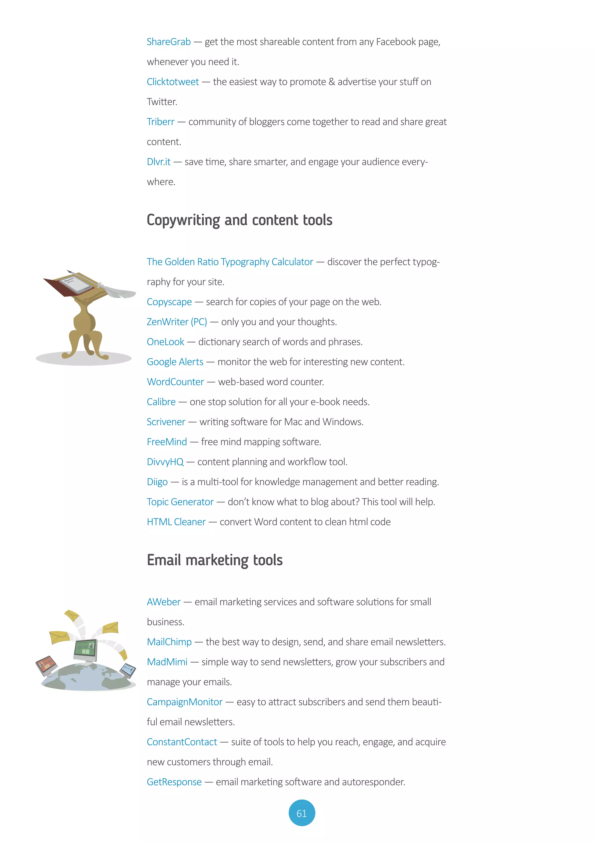 61
ShareGrab — get the most shareable content from any Facebook page,
whenever you need it.
Clicktotweet — the easiest way to promote  advertise your stuff on
Twitter.
Triberr — community of bloggers come together to read and share great
content.
Dlvr.it — save time, share smarter, and engage your audience every-
where.
Copywriting and content tools
The Golden Ratio Typography Calculator — discover the perfect typog-
raphy for your site.
Copyscape — search for copies of your page on the web.
ZenWriter (PC) — only you and your thoughts.
OneLook — dictionary search of words and phrases.
Google Alerts — monitor the web for interesting new content.
WordCounter — web-based word counter.
Calibre — one stop solution for all your e-book needs.
Scrivener — writing software for Mac and Windows.
FreeMind — free mind mapping software.
DivvyHQ — content planning and workflow tool.
Diigo — is a multi-tool for knowledge management and better reading.
Topic Generator — don’t know what to blog about? This tool will help.
HTML Cleaner — convert Word content to clean html code
Email marketing tools
AWeber — email marketing services and software solutions for small
business.
MailChimp — the best way to design, send, and share email newsletters.
MadMimi — simple way to send newsletters, grow your subscribers and
manage your emails.
CampaignMonitor — easy to attract subscribers and send them beauti-
ful email newsletters.
ConstantContact — suite of tools to help you reach, engage, and acquire
new customers through email.
GetResponse — email marketing software and autoresponder.
 