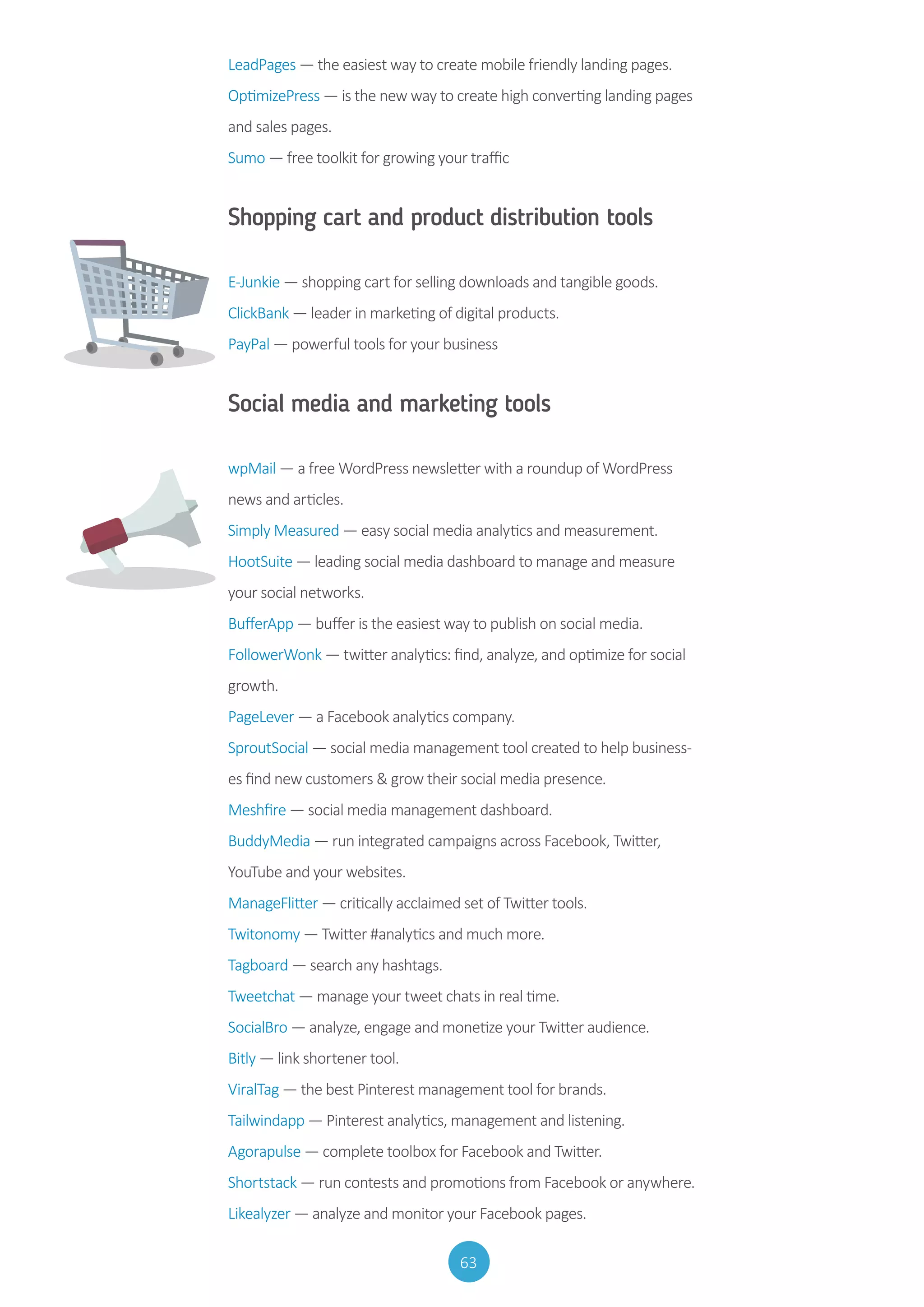 63
LeadPages — the easiest way to create mobile friendly landing pages.
OptimizePress — is the new way to create high converting landing pages
and sales pages.
Sumo — free toolkit for growing your traffic
Shopping cart and product distribution tools
E-Junkie — shopping cart for selling downloads and tangible goods.
ClickBank — leader in marketing of digital products.
PayPal — powerful tools for your business
Social media and marketing tools
	
wpMail — a free WordPress newsletter with a roundup of WordPress
news and articles.
Simply Measured — easy social media analytics and measurement.
HootSuite — leading social media dashboard to manage and measure
your social networks.
BufferApp — buffer is the easiest way to publish on social media.
FollowerWonk — twitter analytics: find, analyze, and optimize for social
growth.
PageLever — a Facebook analytics company.
SproutSocial — social media management tool created to help business-
es find new customers  grow their social media presence.
Meshfire — social media management dashboard.
BuddyMedia — run integrated campaigns across Facebook, Twitter,
YouTube and your websites.
ManageFlitter — critically acclaimed set of Twitter tools.
Twitonomy — Twitter #analytics and much more.
Tagboard — search any hashtags.
Tweetchat — manage your tweet chats in real time.
SocialBro — analyze, engage and monetize your Twitter audience.
Bitly — link shortener tool.
ViralTag — the best Pinterest management tool for brands.
Tailwindapp — Pinterest analytics, management and listening.
Agorapulse — complete toolbox for Facebook and Twitter.
Shortstack — run contests and promotions from Facebook or anywhere.
Likealyzer — analyze and monitor your Facebook pages.
 