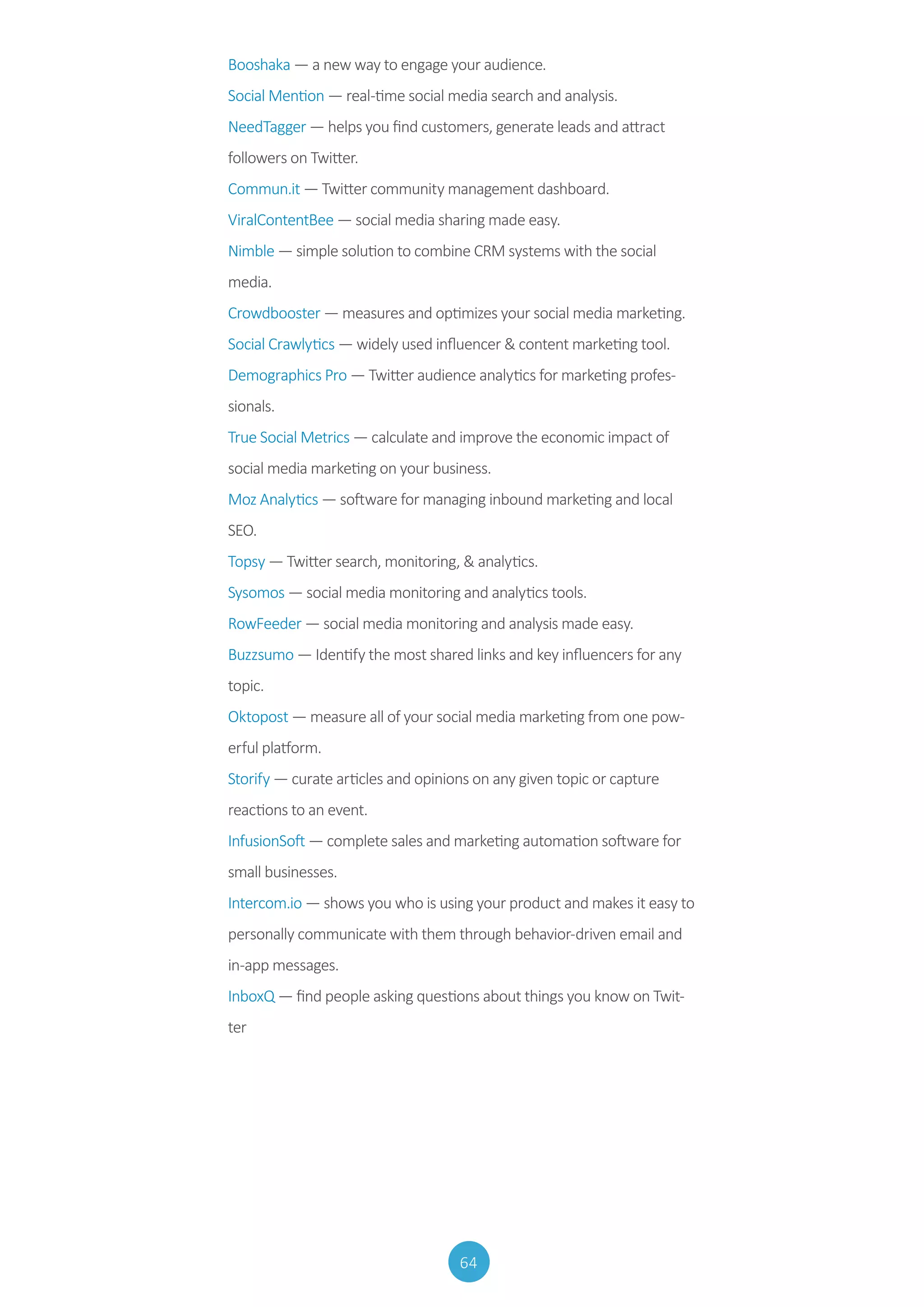 64
Booshaka — a new way to engage your audience.
Social Mention — real-time social media search and analysis.
NeedTagger — helps you find customers, generate leads and attract
followers on Twitter.
Commun.it — Twitter community management dashboard.
ViralContentBee — social media sharing made easy.
Nimble — simple solution to combine CRM systems with the social
media.
Crowdbooster — measures and optimizes your social media marketing.
Social Crawlytics — widely used influencer  content marketing tool.
Demographics Pro — Twitter audience analytics for marketing profes-
sionals.
True Social Metrics — calculate and improve the economic impact of
social media marketing on your business.
Moz Analytics — software for managing inbound marketing and local
SEO.
Topsy — Twitter search, monitoring,  analytics.
Sysomos — social media monitoring and analytics tools.
RowFeeder — social media monitoring and analysis made easy.
Buzzsumo — Identify the most shared links and key influencers for any
topic.
Oktopost — measure all of your social media marketing from one pow-
erful platform.
Storify — curate articles and opinions on any given topic or capture
reactions to an event.
InfusionSoft — complete sales and marketing automation software for
small businesses.
Intercom.io — shows you who is using your product and makes it easy to
personally communicate with them through behavior-driven email and
in-app messages.
InboxQ — find people asking questions about things you know on Twit-
ter
 