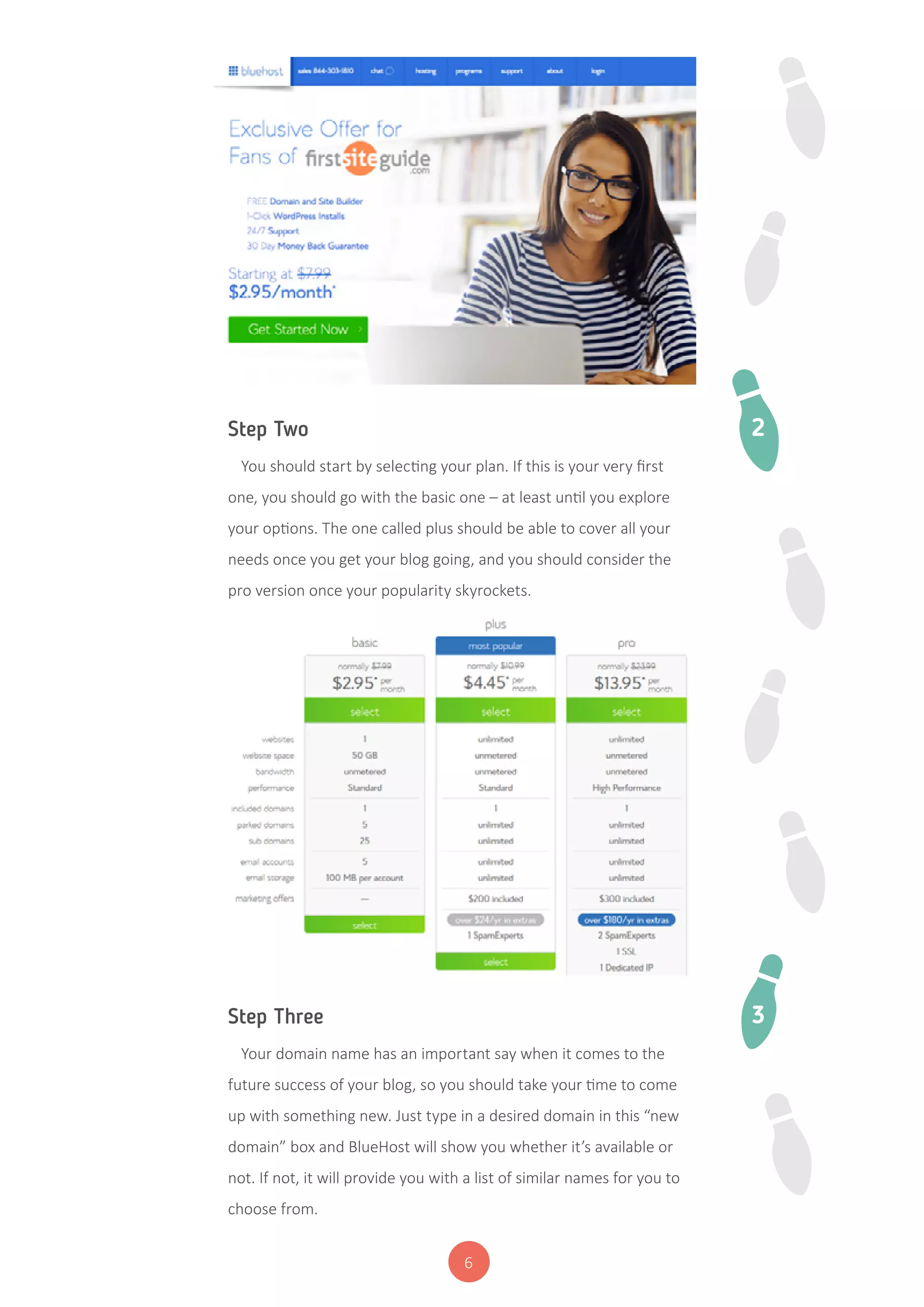 6
Step Two
You should start by selecting your plan. If this is your very first
one, you should go with the basic one – at least until you explore
your options. The one called plus should be able to cover all your
needs once you get your blog going, and you should consider the
pro version once your popularity skyrockets.
Step Three
Your domain name has an important say when it comes to the
future success of your blog, so you should take your time to come
up with something new. Just type in a desired domain in this “new
domain” box and BlueHost will show you whether it’s available or
not. If not, it will provide you with a list of similar names for you to
choose from.
2
3
 