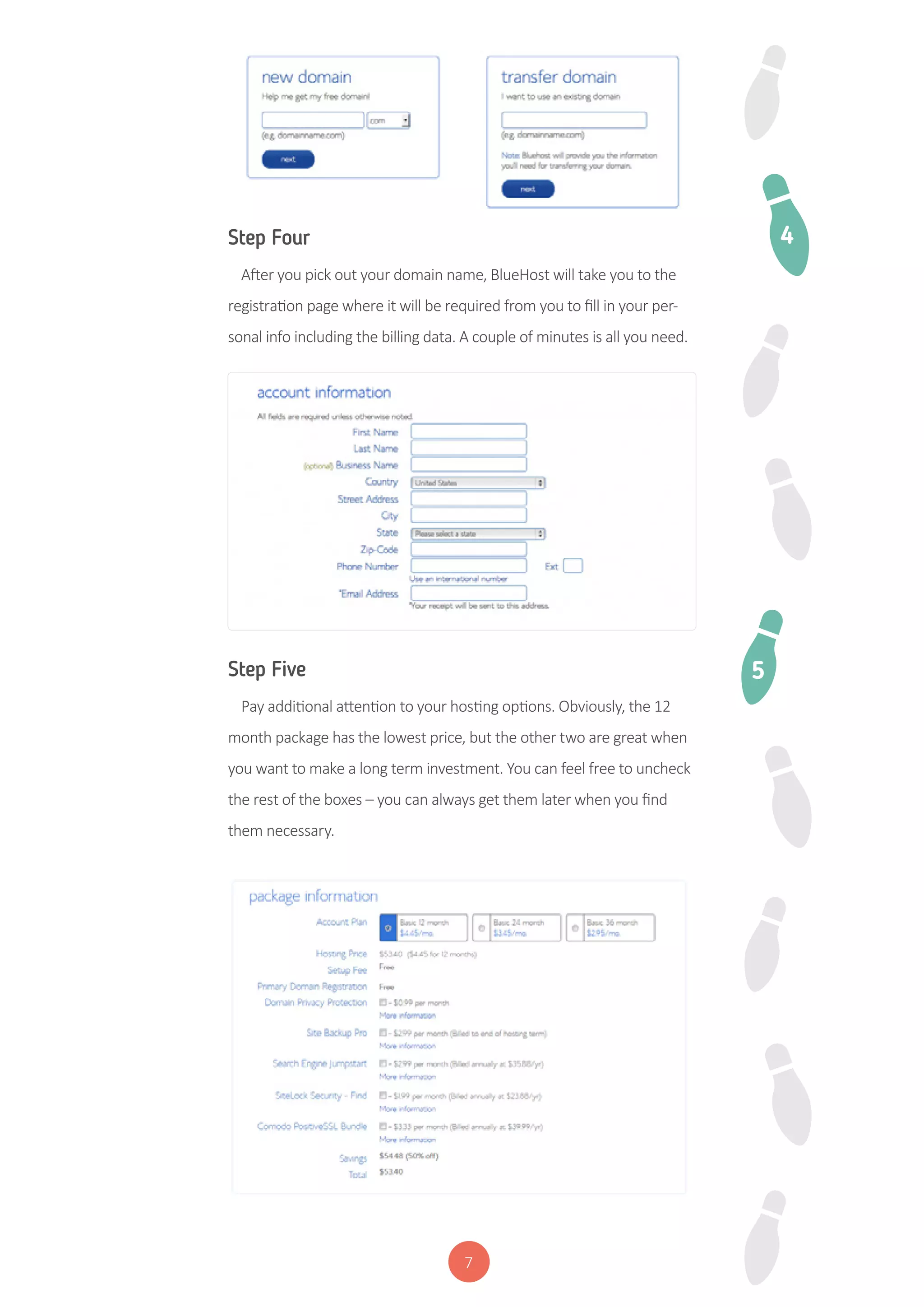 7
Step Four
After you pick out your domain name, BlueHost will take you to the
registration page where it will be required from you to fill in your per-
sonal info including the billing data. A couple of minutes is all you need.
Step Five
Pay additional attention to your hosting options. Obviously, the 12
month package has the lowest price, but the other two are great when
you want to make a long term investment. You can feel free to uncheck
the rest of the boxes – you can always get them later when you find
them necessary.
4
5
 