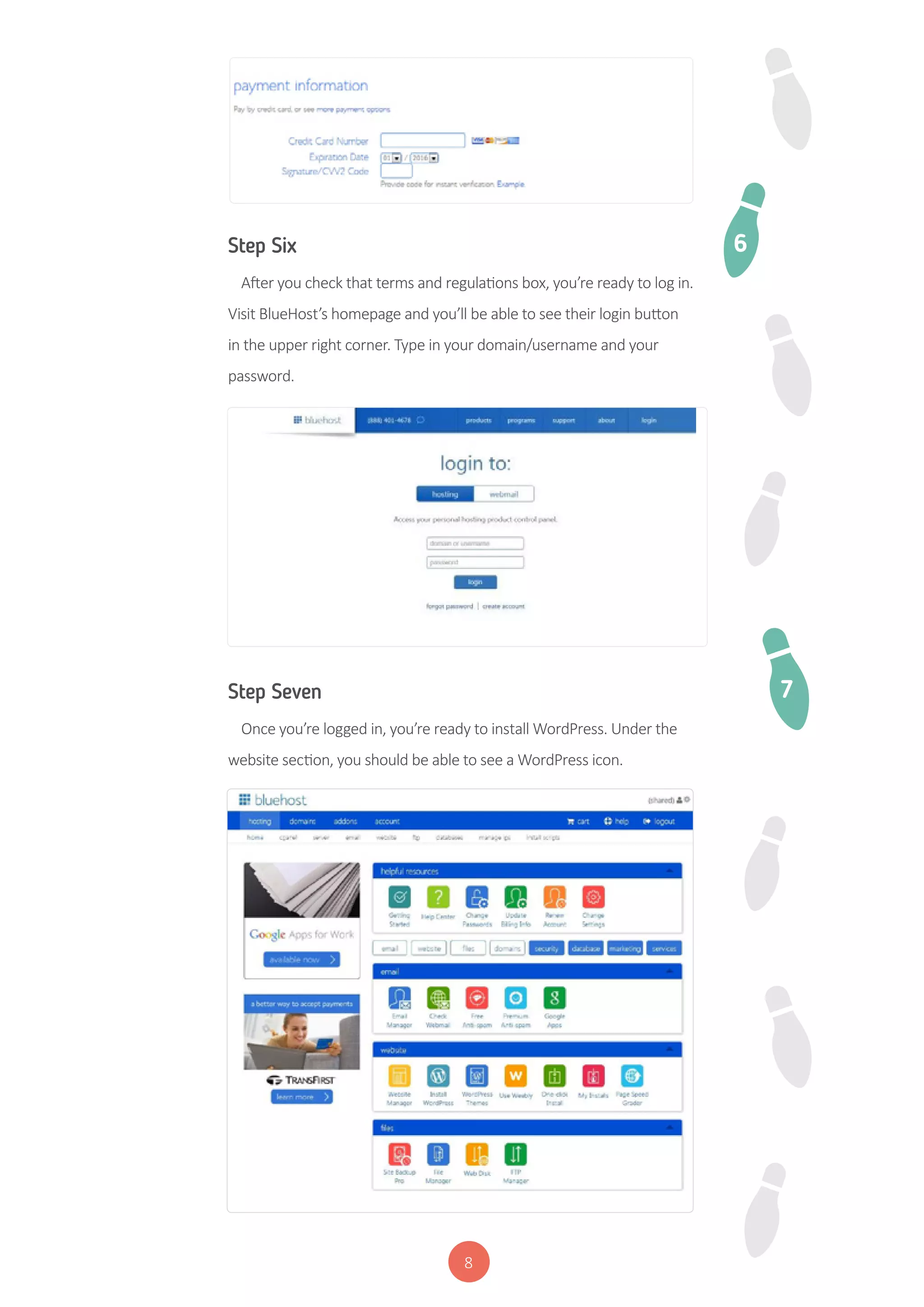 8
Step Six
After you check that terms and regulations box, you’re ready to log in.
Visit BlueHost’s homepage and you’ll be able to see their login button
in the upper right corner. Type in your domain/username and your
password.
Step Seven
Once you’re logged in, you’re ready to install WordPress. Under the
website section, you should be able to see a WordPress icon.
6
7
 