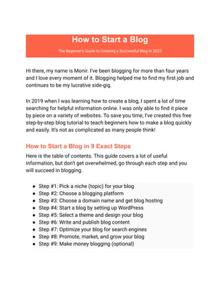How to Start a Blog
The Beginner’s Guide to Creating a Successful Blog in 2023
Hi there, my name is Monir. I’ve been blogging for more than four years
and I love every moment of it. Blogging helped me to find my first job and
continues to be my lucrative side-gig.
In 2019 when I was learning how to create a blog, I spent a lot of time
searching for helpful information online. I was only able to find it piece
by piece on a variety of websites. To save you time, I’ve created this free
step-by-step blog tutorial to teach beginners how to make a blog quickly
and easily. It’s not as complicated as many people think!
How to Start a Blog in 9 Exact Steps
Here is the table of contents. This guide covers a lot of useful
information, but don’t get overwhelmed, go through each step and you
will succeed in blogging.
● Step #1: Pick a niche (topic) for your blog
● Step #2: Choose a blogging platform
● Step #3: Choose a domain name and get blog hosting
● Step #4: Start a blog by setting up WordPress
● Step #5: Select a theme and design your blog
● Step #6: Write and publish blog content
● Step #7: Optimize your blog for search engines
● Step #8: Promote, market, and grow your blog
● Step #9: Make money blogging (optional)
 