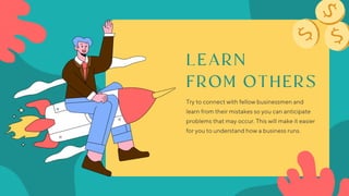LEARN
FROM OTHERS
Try to connect with fellow businessmen and
learn from their mistakes so you can anticipate
problems that may occur. This will make it easier
for you to understand how a business runs.
 