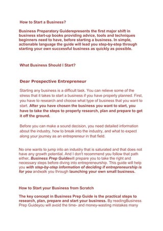 How to Start a Business?<br />Business Preparatory Guide represents the first major shift in business start-up books providing advice, tools and techniques beginners need to have, before starting a business. In simple, actionable language the guide will lead you step-by-step through starting your own successful business as quickly as possible.<br />What Business Should I Start?<br />Dear Prospective Entrepreneur<br />Starting any business is a difficult task. You can relieve some of the stress that it takes to start a business if you have properly planned. First, you have to research and choose what type of business that you want to start. After you have chosen the business you want to start, you have to take the steps to properly research, plan and prepare to get it off the ground. Before you can make a sound decision, you need detailed information about the industry, how to break into the industry, and what to expect along your journey as an entrepreneur in that field. <br />No one wants to jump into an industry that is saturated and that does not have any growth potential. And I don't recommend you follow that path either. Business Prep Guide will prepare you to take the right and necessary steps before diving into entrepreneurship. This guide will help you with step-by-step information of deciding if entrepreneurship is for you and walk you through launching your own small business. <br />How to Start your Business from Scratch<br />The key concept in Business Prep Guide is the practical steps to research, plan, prepare and start your business. By reading Business Prep Guide you will avoid the time- and money-wasting mistakes many new entrepreneurs make. The concepts presented in this guide will work in any business, in any industry and put you on the path to starting your own successful business venture.  Trustworthy research discovered that every prospective entrepreneur or business owner has mainly two questions:<br />,[object Object]