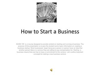 How to Start a Business
BUSN 100 is a course designed to provide content on starting and running a business. The
purpose of this presentation is to give the student some basic information on creating a
business startup. Most businesses begin because a person or person have an idea that
another person likes or a service they are willing to pay compensation for. Starting a
business means that one has to have a commitment to the venture. Let’s outline important
concepts for stating a new business venture.
 
