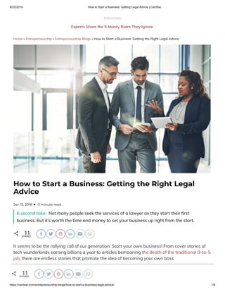 8/22/2018 How to Start a Business: Getting Legal Advice | CentSai
https://centsai.com/entrepreneurship-blogs/how-to-start-a-business-legal-advice/ 1/8
TRENDING
Experts Share the 5 Money Rules They Ignore…Arti cial Intelligence?
Home » Entrepreneurship » Entrepreneurship Blogs » How to Start a Business: Getting the Right Legal Advice
6 second take: Not many people seek the services of a lawyer as they start their rst
business. But it’s worth the time and money to set your business up right from the start.
o
It seems to be the rallying call of our generation: Start your own business! From cover stories of
tech wunderkinds earning billions a year to articles bemoaning the death of the traditional 9-to-5
job, there are endless stories that promote the idea of becoming your own boss.
 
How to Start a Business: Getting the Right Legal
Advice
•  3 minute readJan 12, 2018
11
SHARES j s b f k y
o 11
SHARES j s b f k y
 