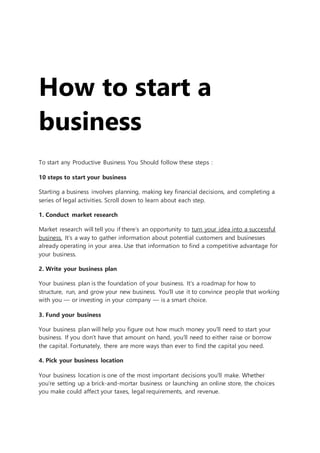 How to start a
business
To start any Productive Business You Should follow these steps :
10 steps to start your business
Starting a business involves planning, making key financial decisions, and completing a
series of legal activities. Scroll down to learn about each step.
1. Conduct market research
Market research will tell you if there’s an opportunity to turn your idea into a successful
business. It’s a way to gather information about potential customers and businesses
already operating in your area. Use that information to find a competitive advantage for
your business.
2. Write your business plan
Your business plan is the foundation of your business. It’s a roadmap for how to
structure, run, and grow your new business. You’ll use it to convince people that working
with you — or investing in your company — is a smart choice.
3. Fund your business
Your business plan will help you figure out how much money you’ll need to start your
business. If you don’t have that amount on hand, you’ll need to either raise or borrow
the capital. Fortunately, there are more ways than ever to find the capital you need.
4. Pick your business location
Your business location is one of the most important decisions you’ll make. Whether
you’re setting up a brick-and-mortar business or launching an online store, the choices
you make could affect your taxes, legal requirements, and revenue.
 