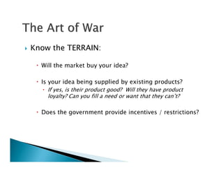    Know the TERRAIN:

      Will the market buy your idea?

      Is your idea being supplied by existing products?
         If yes, is their product good? Will they have product
          loyalty? Can you fill a need or want that they can’t?

      Does the government provide incentives / restrictions?
 