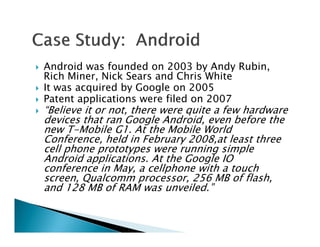    Android was founded on 2003 by Andy Rubin,
    Rich Miner, Nick Sears and Chris White
   It was acquired by Google on 2005
   Patent applications were filed on 2007
   “Believe it or not, there were quite a few hardware
    devices that ran Google Android, even before the
    new T-Mobile G1. At the Mobile World
    Conference, held in February 2008,at least three
    cell phone prototypes were running simple
    Android applications. At the Google IO
    conference in May, a cellphone with a touch
    screen, Qualcomm processor, 256 MB of flash,
    and 128 MB of RAM was unveiled.”
 