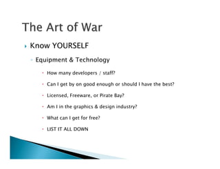    Know YOURSELF
    ◦ Equipment & Technology

        How many developers / staff?

        Can I get by on good enough or should I have the best?

        Licensed, Freeware, or Pirate Bay?

        Am I in the graphics & design industry?

        What can I get for free?

        LIST IT ALL DOWN
 