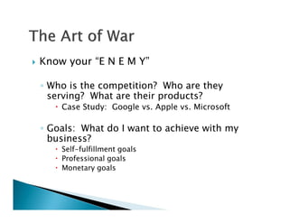    Know your “E N E M Y”

    ◦ Who is the competition? Who are they
      serving? What are their products?
        Case Study: Google vs. Apple vs. Microsoft

    ◦ Goals: What do I want to achieve with my
      business?
        Self-fulfillment goals
        Professional goals
        Monetary goals
 