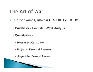    In other words, make a FEASIBILITY STUDY

    ◦ Qualitative – Example: SWOT Analysis

    ◦ Quantitative –

      Investment Costs, ROI

      Projected Financial Statements

      Project for the next 3 years
 