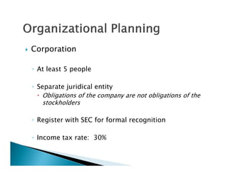    Corporation

    ◦ At least 5 people

    ◦ Separate juridical entity
       Obligations of the company are not obligations of the
        stockholders

    ◦ Register with SEC for formal recognition

    ◦ Income tax rate: 30%
 