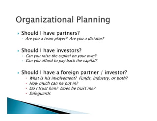    Should I have partners?
    ◦ Are you a team player? Are you a dictator?


   Should I have investors?
    ◦ Can you raise the capital on your own?
    ◦ Can you afford to pay back the capital?


   Should I have a foreign partner / investor?
         What is his involvement? Funds, industry, or both?
         How much can he put in?
         Do I trust him? Does he trust me?
         Safeguards
 
