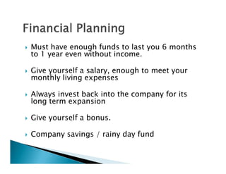    Must have enough funds to last you 6 months
    to 1 year even without income.

   Give yourself a salary, enough to meet your
    monthly living expenses

   Always invest back into the company for its
    long term expansion

   Give yourself a bonus.

   Company savings / rainy day fund
 