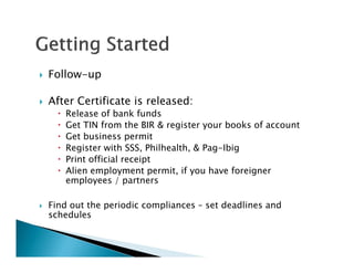    Follow-up

   After Certificate is released:
         Release of bank funds
         Get TIN from the BIR & register your books of account
         Get business permit
         Register with SSS, Philhealth, & Pag-Ibig
         Print official receipt
         Alien employment permit, if you have foreigner
          employees / partners

   Find out the periodic compliances – set deadlines and
    schedules
 