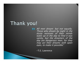 All men dream: but not equally.
Those who dream by night in the
dusty recesses of their minds
wake up in the day to find it was
vanity, but the dreamers of the
day are dangerous men, for they
may act their dreams with open
eyes, to make it possible."

-T.E. Lawrence
 
