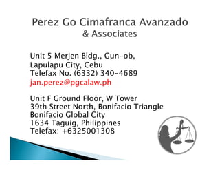 Unit 5 Merjen Bldg., Gun-ob,
Lapulapu City, Cebu
Telefax No. (6332) 340-4689
jan.perez@pgcalaw.ph

Unit F Ground Floor, W Tower
39th Street North, Bonifacio Triangle
Bonifacio Global City
1634 Taguig, Philippines
Telefax: +6325001308
 