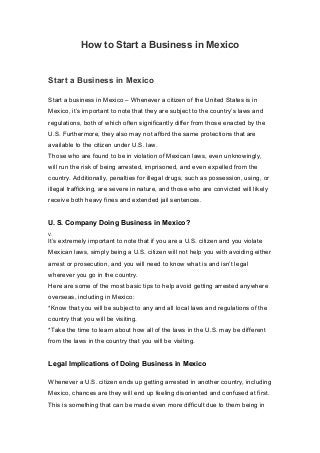 How to Start a Business in Mexico
Start a Business in Mexico
Start a business in Mexico – Whenever a citizen of the United States is in
Mexico, it’s important to note that they are subject to the country’s laws and
regulations, both of which often significantly differ from those enacted by the
U.S. Furthermore, they also may not afford the same protections that are
available to the citizen under U.S. law.
Those who are found to be in violation of Mexican laws, even unknowingly,
will run the risk of being arrested, imprisoned, and even expelled from the
country. Additionally, penalties for illegal drugs, such as possession, using, or
illegal trafficking, are severe in nature, and those who are convicted will likely
receive both heavy fines and extended jail sentences.
U. S. Company Doing Business in Mexico?
V.
It’s extremely important to note that if you are a U.S. citizen and you violate
Mexican laws, simply being a U.S. citizen will not help you with avoiding either
arrest or prosecution, and you will need to know what is and isn’t legal
wherever you go in the country.
Here are some of the most basic tips to help avoid getting arrested anywhere
overseas, including in Mexico:
*Know that you will be subject to any and all local laws and regulations of the
country that you will be visiting.
*Take the time to learn about how all of the laws in the U.S. may be different
from the laws in the country that you will be visiting.
Legal Implications of Doing Business in Mexico
Whenever a U.S. citizen ends up getting arrested in another country, including
Mexico, chances are they will end up feeling disoriented and confused at first.
This is something that can be made even more difficult due to them being in
 