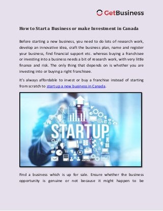 How to Start a Business or make Investment in Canada
Before starting a new business, you need to do lots of research work,
develop an innovative idea, craft the business plan, name and register
your business, find financial support etc. whereas buying a franchisee
or investing into a business needs a bit of research work, with very little
finance and risk. The only thing that depends on is whether you are
investing into or buying a right franchisee.
It’s always affordable to invest or buy a franchise instead of starting
from scratch to start up a new business in Canada.
Find a business which is up for sale. Ensure whether the business
opportunity is genuine or not because it might happen to be
 