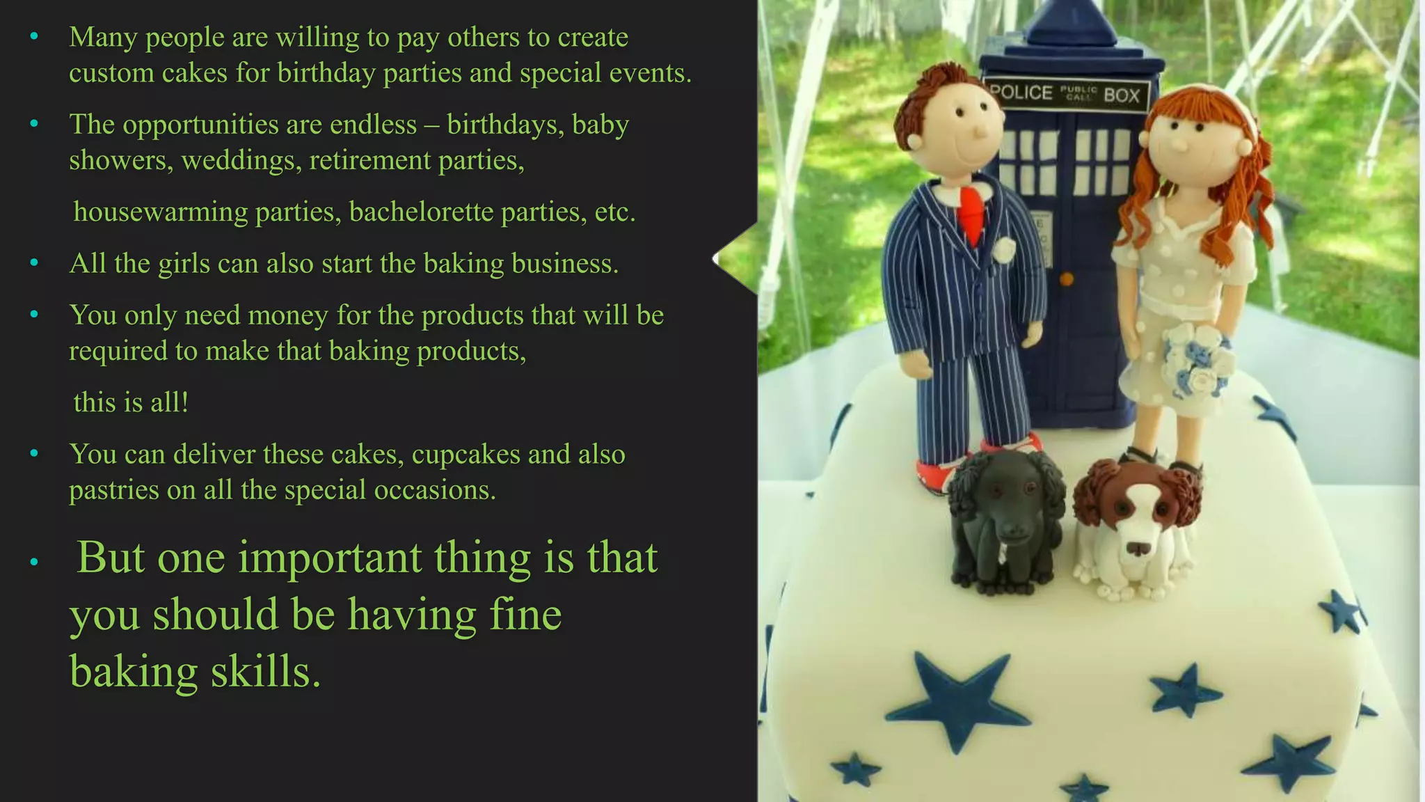 • Many people are willing to pay others to create
custom cakes for birthday parties and special events.
• The opportunities are endless – birthdays, baby
showers, weddings, retirement parties,
housewarming parties, bachelorette parties, etc.
• All the girls can also start the baking business.
• You only need money for the products that will be
required to make that baking products,
this is all!
• You can deliver these cakes, cupcakes and also
pastries on all the special occasions.
• But one important thing is that
you should be having fine
baking skills.
 