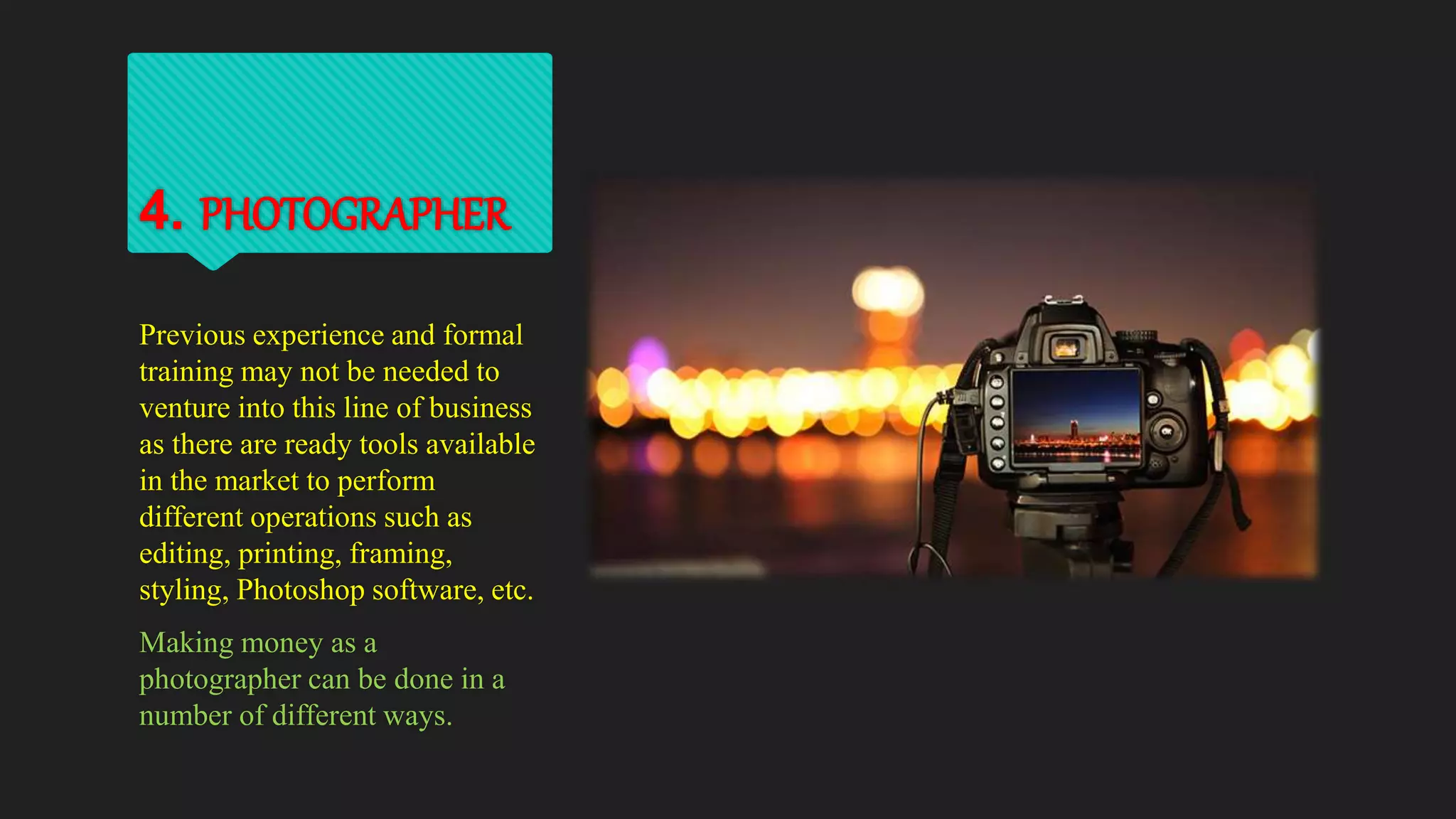 4. PHOTOGRAPHER
Previous experience and formal
training may not be needed to
venture into this line of business
as there are ready tools available
in the market to perform
different operations such as
editing, printing, framing,
styling, Photoshop software, etc.
Making money as a
photographer can be done in a
number of different ways.
 