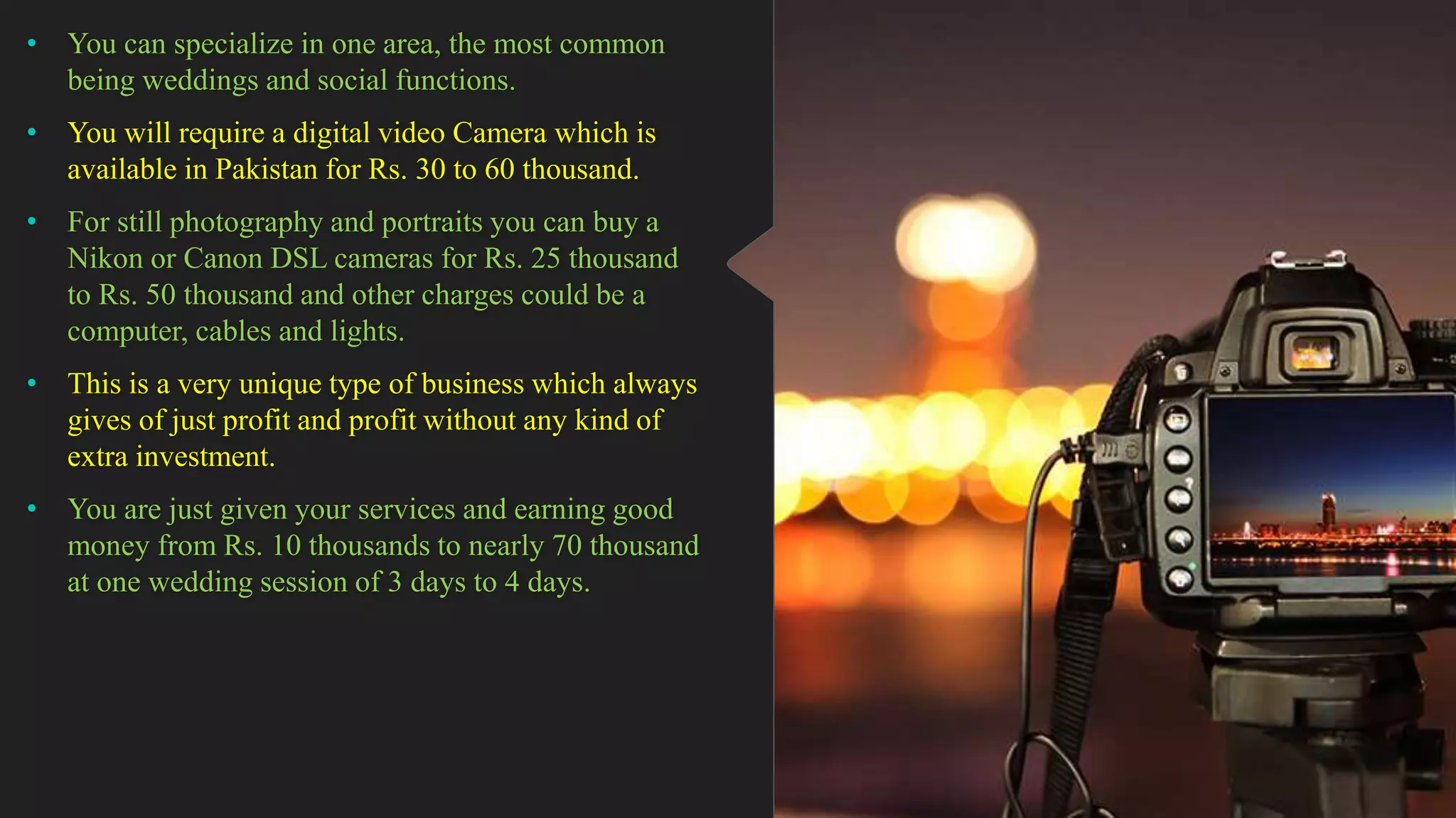 • You can specialize in one area, the most common
being weddings and social functions.
• You will require a digital video Camera which is
available in Pakistan for Rs. 30 to 60 thousand.
• For still photography and portraits you can buy a
Nikon or Canon DSL cameras for Rs. 25 thousand
to Rs. 50 thousand and other charges could be a
computer, cables and lights.
• This is a very unique type of business which always
gives of just profit and profit without any kind of
extra investment.
• You are just given your services and earning good
money from Rs. 10 thousands to nearly 70 thousand
at one wedding session of 3 days to 4 days.
 
