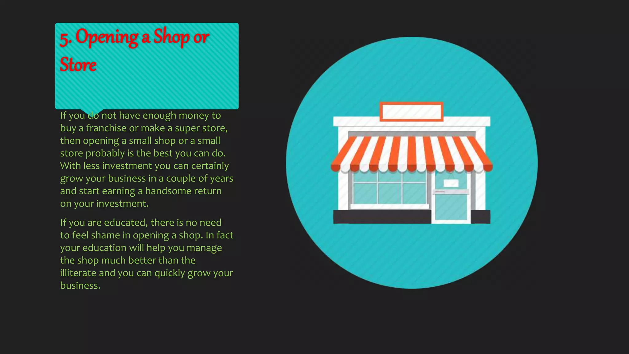 5. Opening a Shop or
Store
If you do not have enough money to
buy a franchise or make a super store,
then opening a small shop or a small
store probably is the best you can do.
With less investment you can certainly
grow your business in a couple of years
and start earning a handsome return
on your investment.
If you are educated, there is no need
to feel shame in opening a shop. In fact
your education will help you manage
the shop much better than the
illiterate and you can quickly grow your
business.
 