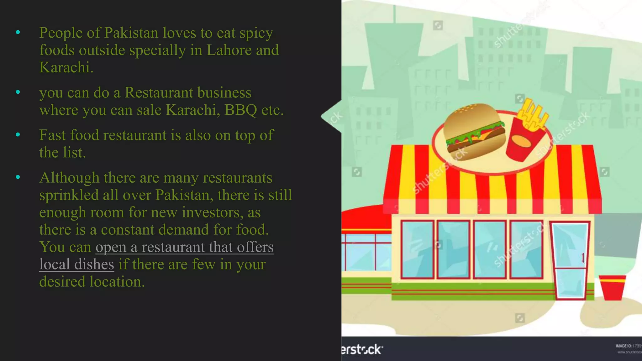 • People of Pakistan loves to eat spicy
foods outside specially in Lahore and
Karachi.
• you can do a Restaurant business
where you can sale Karachi, BBQ etc.
• Fast food restaurant is also on top of
the list.
• Although there are many restaurants
sprinkled all over Pakistan, there is still
enough room for new investors, as
there is a constant demand for food.
You can open a restaurant that offers
local dishes if there are few in your
desired location.
 