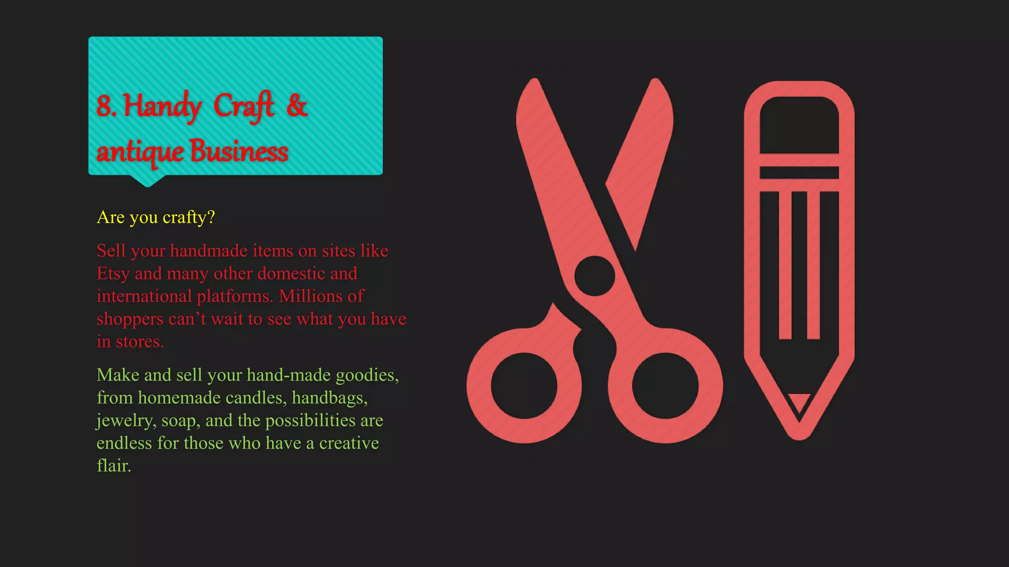 8. Handy Craft &
antique Business
Are you crafty?
Sell your handmade items on sites like
Etsy and many other domestic and
international platforms. Millions of
shoppers can’t wait to see what you have
in stores.
Make and sell your hand-made goodies,
from homemade candles, handbags,
jewelry, soap, and the possibilities are
endless for those who have a creative
flair.
 