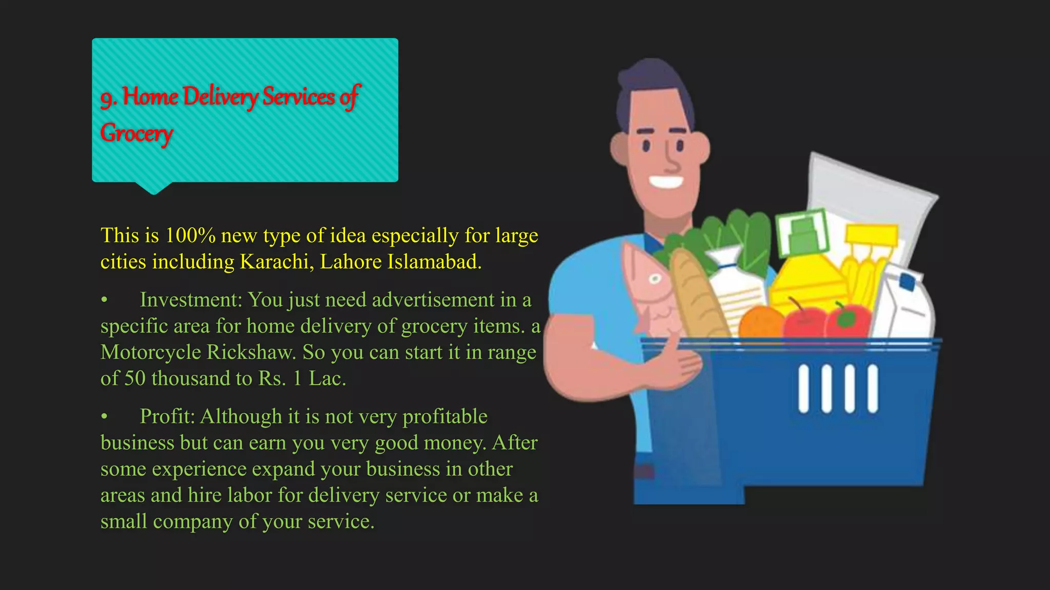 9. Home Delivery Services of
Grocery
This is 100% new type of idea especially for large
cities including Karachi, Lahore Islamabad.
• Investment: You just need advertisement in a
specific area for home delivery of grocery items. a
Motorcycle Rickshaw. So you can start it in range
of 50 thousand to Rs. 1 Lac.
• Profit: Although it is not very profitable
business but can earn you very good money. After
some experience expand your business in other
areas and hire labor for delivery service or make a
small company of your service.
 