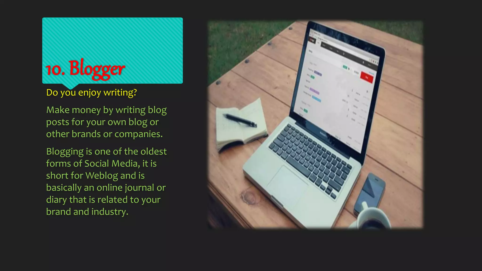 10. Blogger
Do you enjoy writing?
Make money by writing blog
posts for your own blog or
other brands or companies.
Blogging is one of the oldest
forms of Social Media, it is
short for Weblog and is
basically an online journal or
diary that is related to your
brand and industry.
 