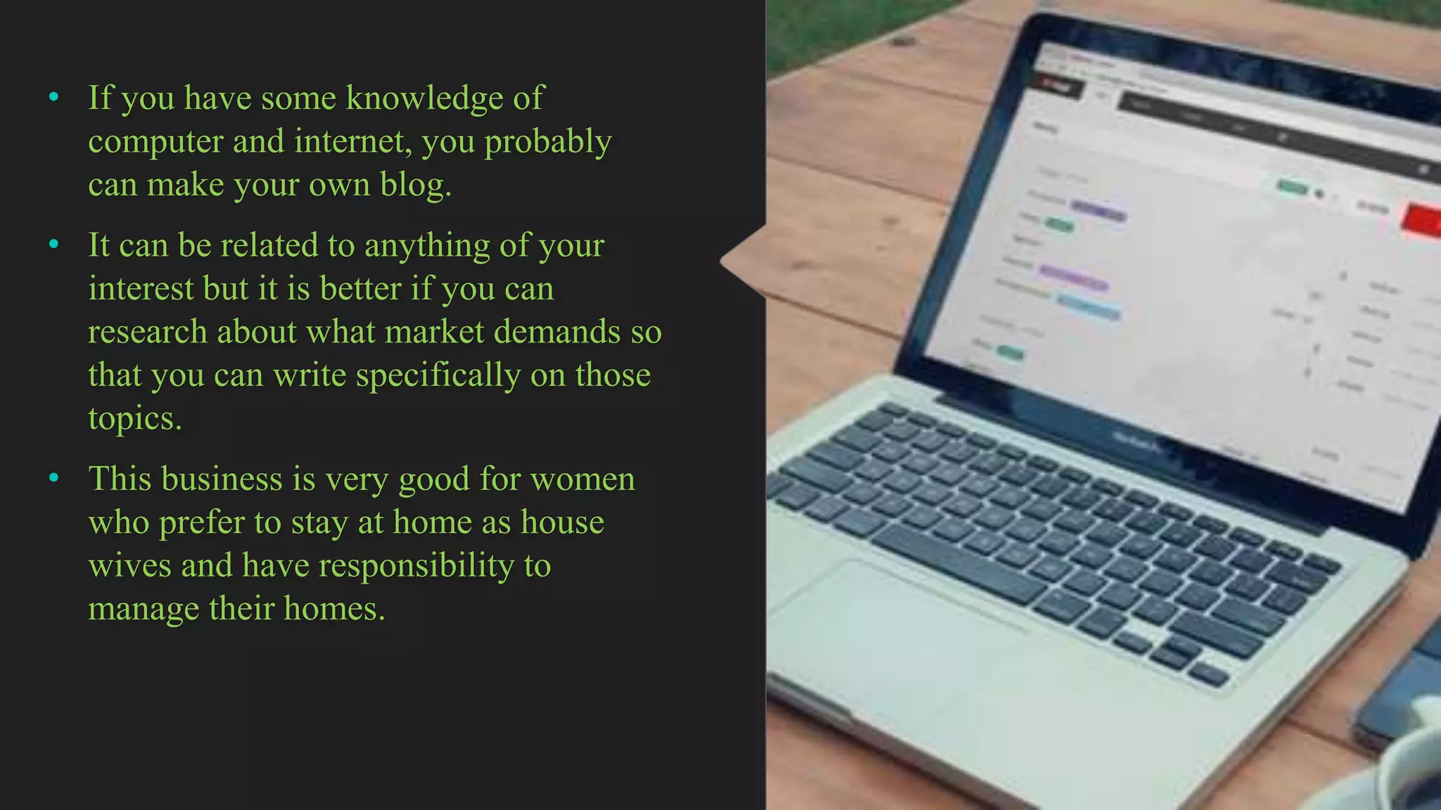 • If you have some knowledge of
computer and internet, you probably
can make your own blog.
• It can be related to anything of your
interest but it is better if you can
research about what market demands so
that you can write specifically on those
topics.
• This business is very good for women
who prefer to stay at home as house
wives and have responsibility to
manage their homes.
 