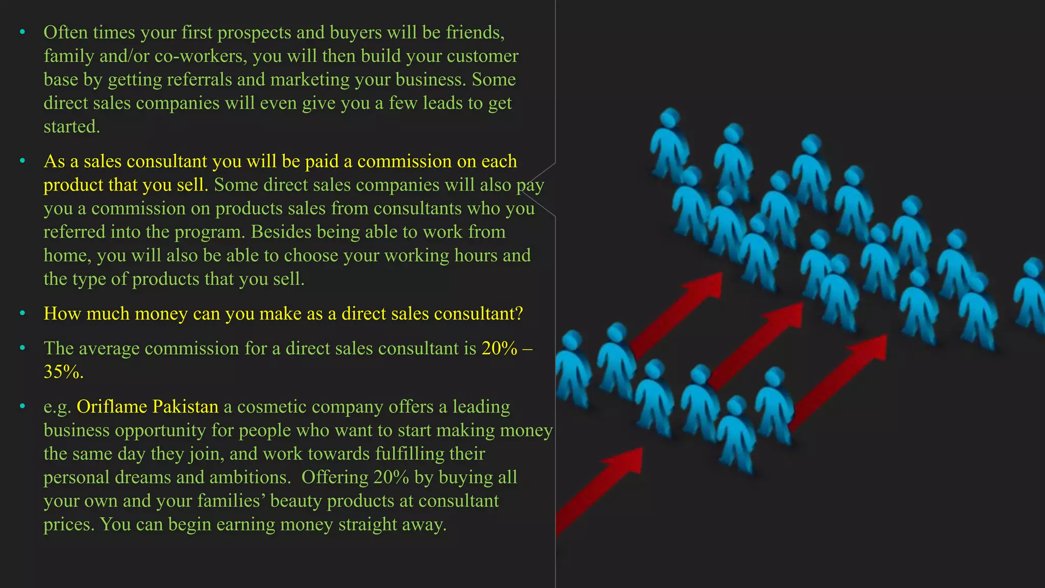 • Often times your first prospects and buyers will be friends,
family and/or co-workers, you will then build your customer
base by getting referrals and marketing your business. Some
direct sales companies will even give you a few leads to get
started.
• As a sales consultant you will be paid a commission on each
product that you sell. Some direct sales companies will also pay
you a commission on products sales from consultants who you
referred into the program. Besides being able to work from
home, you will also be able to choose your working hours and
the type of products that you sell.
• How much money can you make as a direct sales consultant?
• The average commission for a direct sales consultant is 20% –
35%.
• e.g. Oriflame Pakistan a cosmetic company offers a leading
business opportunity for people who want to start making money
the same day they join, and work towards fulfilling their
personal dreams and ambitions. Offering 20% by buying all
your own and your families’ beauty products at consultant
prices. You can begin earning money straight away.
 