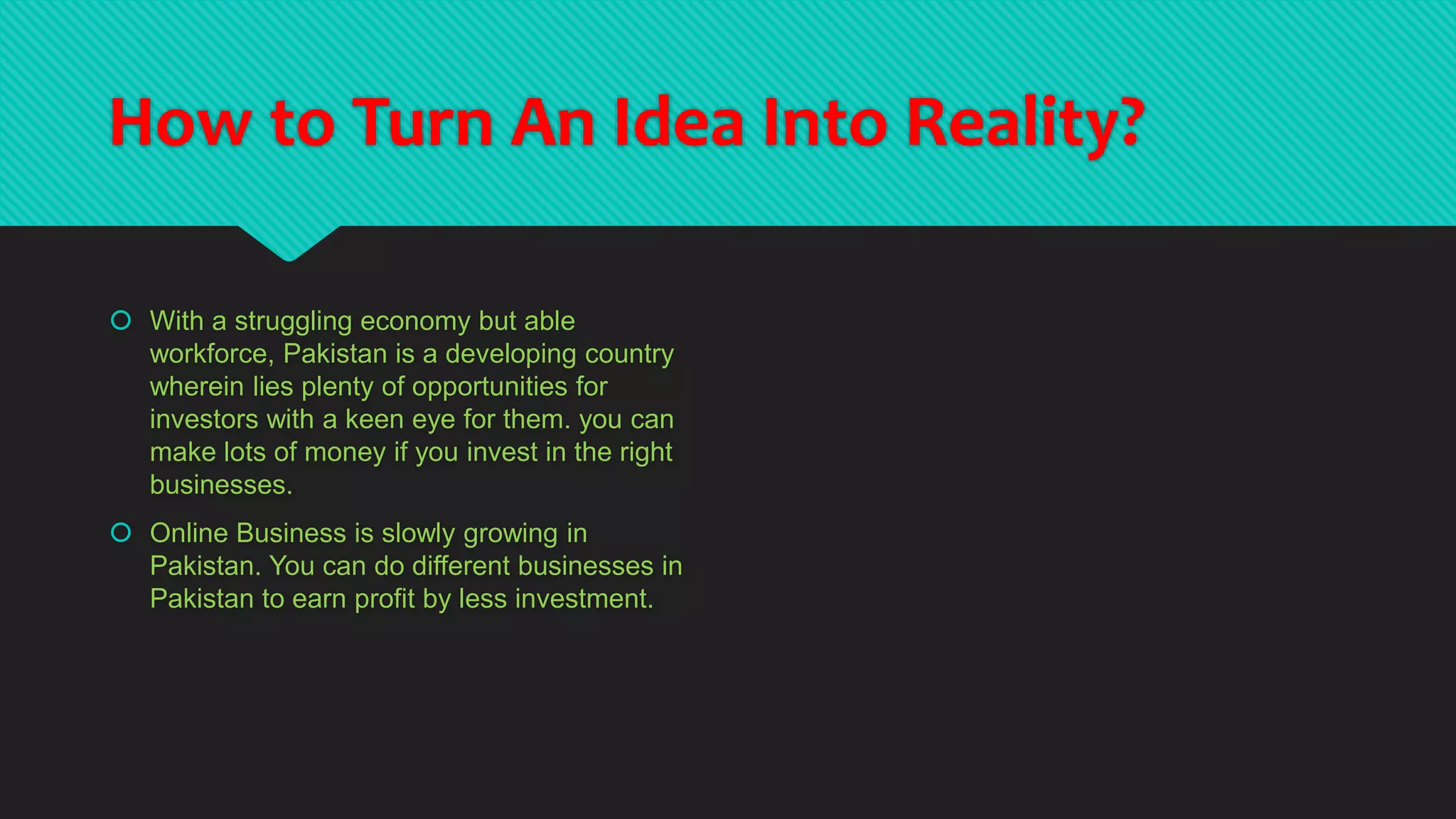 How to Turn An Idea Into Reality?
 With a struggling economy but able
workforce, Pakistan is a developing country
wherein lies plenty of opportunities for
investors with a keen eye for them. you can
make lots of money if you invest in the right
businesses.
 Online Business is slowly growing in
Pakistan. You can do different businesses in
Pakistan to earn profit by less investment.
 